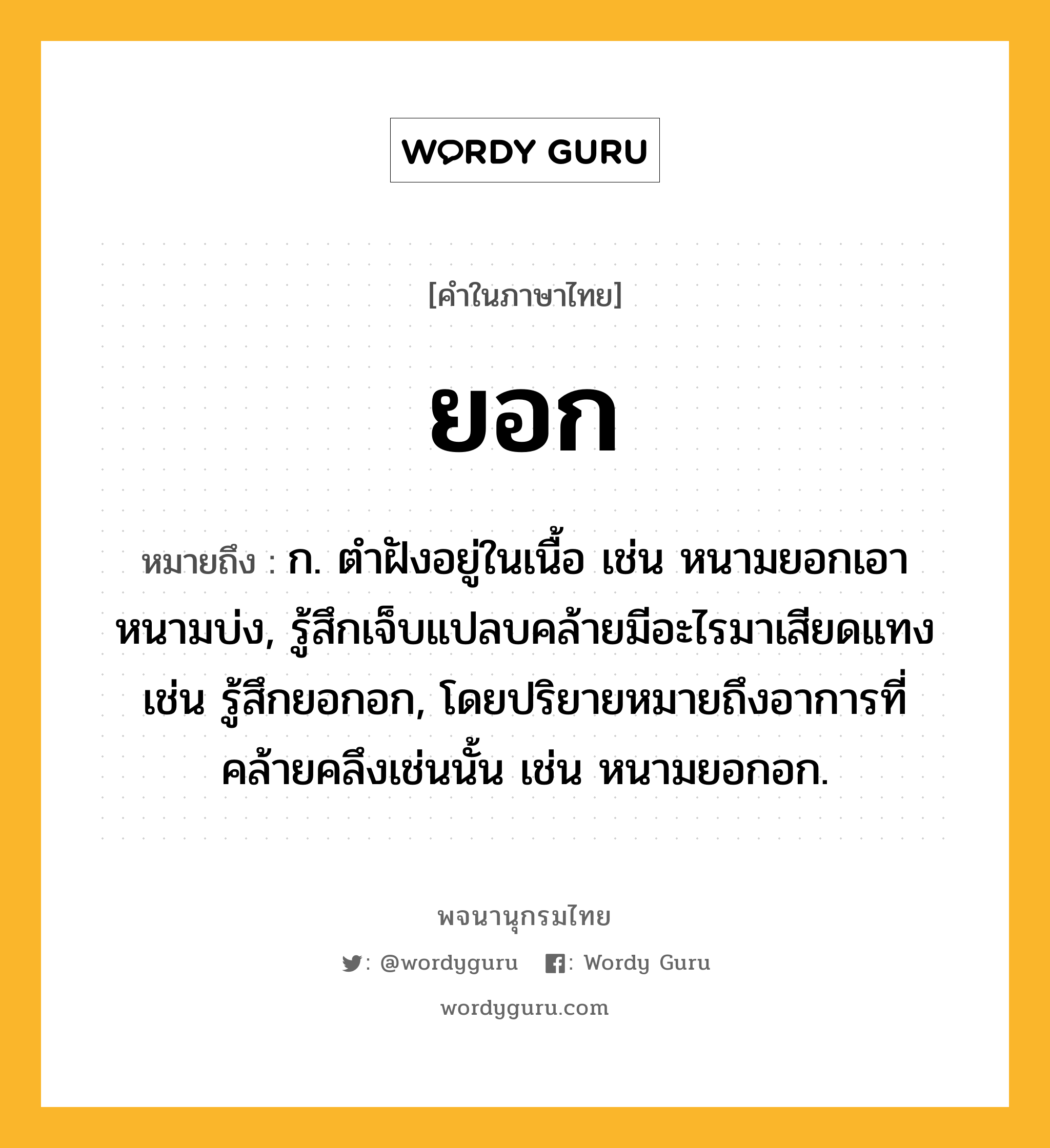 ยอก ความหมาย หมายถึงอะไร?, คำในภาษาไทย ยอก หมายถึง ก. ตำฝังอยู่ในเนื้อ เช่น หนามยอกเอาหนามบ่ง, รู้สึกเจ็บแปลบคล้ายมีอะไรมาเสียดแทง เช่น รู้สึกยอกอก, โดยปริยายหมายถึงอาการที่คล้ายคลึงเช่นนั้น เช่น หนามยอกอก.