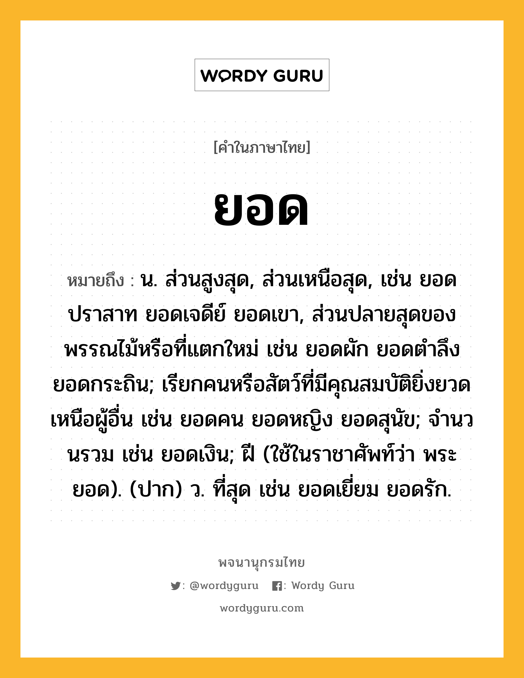 ยอด ความหมาย หมายถึงอะไร?, คำในภาษาไทย ยอด หมายถึง น. ส่วนสูงสุด, ส่วนเหนือสุด, เช่น ยอดปราสาท ยอดเจดีย์ ยอดเขา, ส่วนปลายสุดของพรรณไม้หรือที่แตกใหม่ เช่น ยอดผัก ยอดตำลึง ยอดกระถิน; เรียกคนหรือสัตว์ที่มีคุณสมบัติยิ่งยวดเหนือผู้อื่น เช่น ยอดคน ยอดหญิง ยอดสุนัข; จํานวนรวม เช่น ยอดเงิน; ฝี (ใช้ในราชาศัพท์ว่า พระยอด). (ปาก) ว. ที่สุด เช่น ยอดเยี่ยม ยอดรัก.