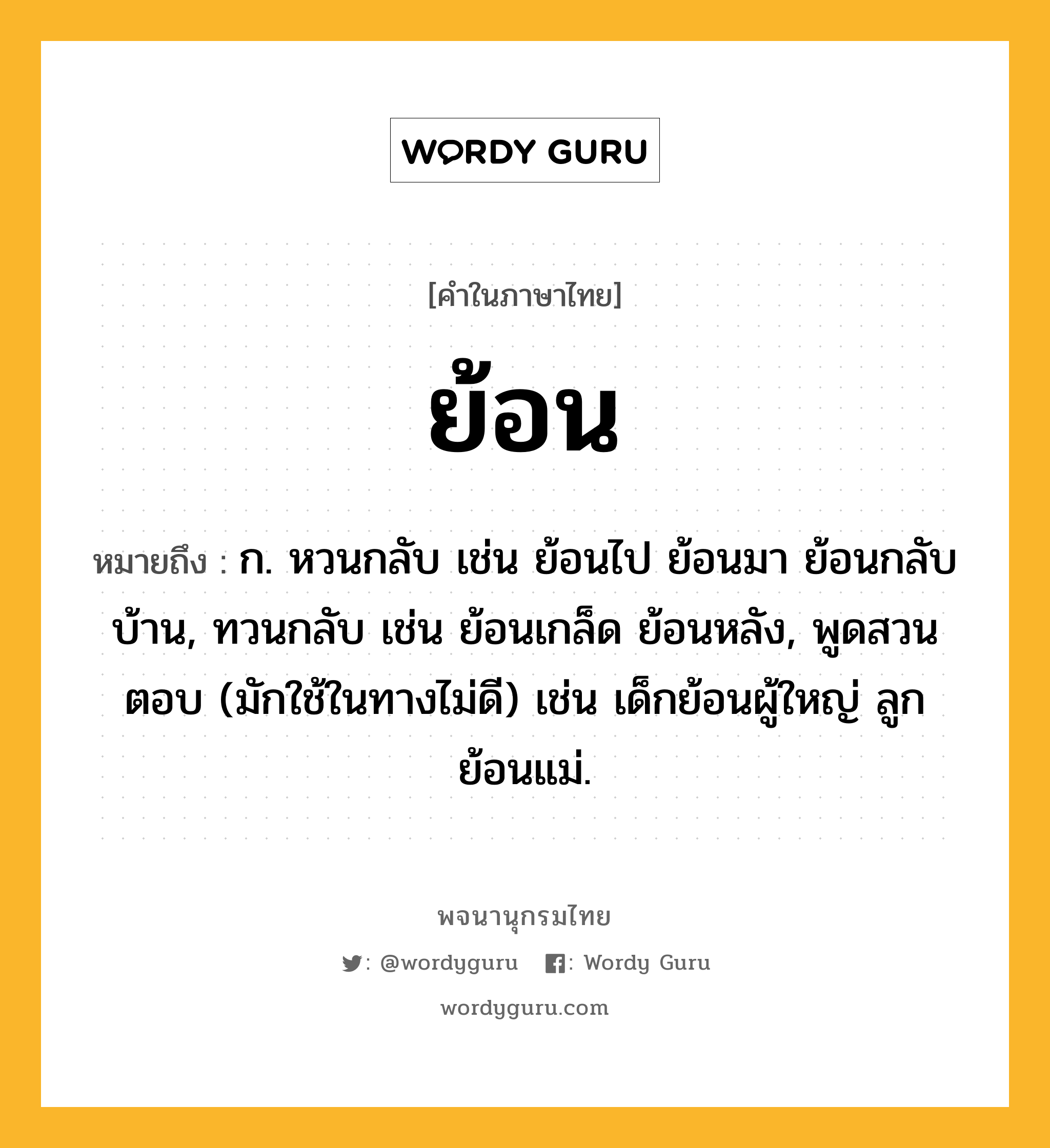 ย้อน ความหมาย หมายถึงอะไร?, คำในภาษาไทย ย้อน หมายถึง ก. หวนกลับ เช่น ย้อนไป ย้อนมา ย้อนกลับบ้าน, ทวนกลับ เช่น ย้อนเกล็ด ย้อนหลัง, พูดสวนตอบ (มักใช้ในทางไม่ดี) เช่น เด็กย้อนผู้ใหญ่ ลูกย้อนแม่.