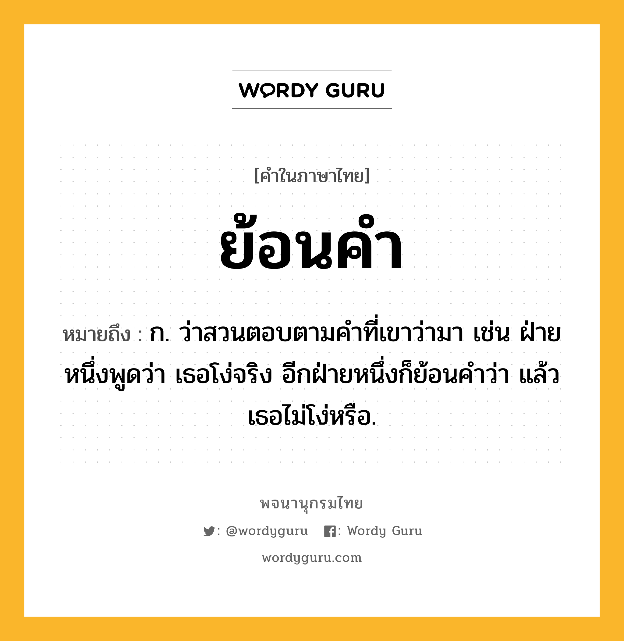 ย้อนคำ ความหมาย หมายถึงอะไร?, คำในภาษาไทย ย้อนคำ หมายถึง ก. ว่าสวนตอบตามคำที่เขาว่ามา เช่น ฝ่ายหนึ่งพูดว่า เธอโง่จริง อีกฝ่ายหนึ่งก็ย้อนคำว่า แล้วเธอไม่โง่หรือ.