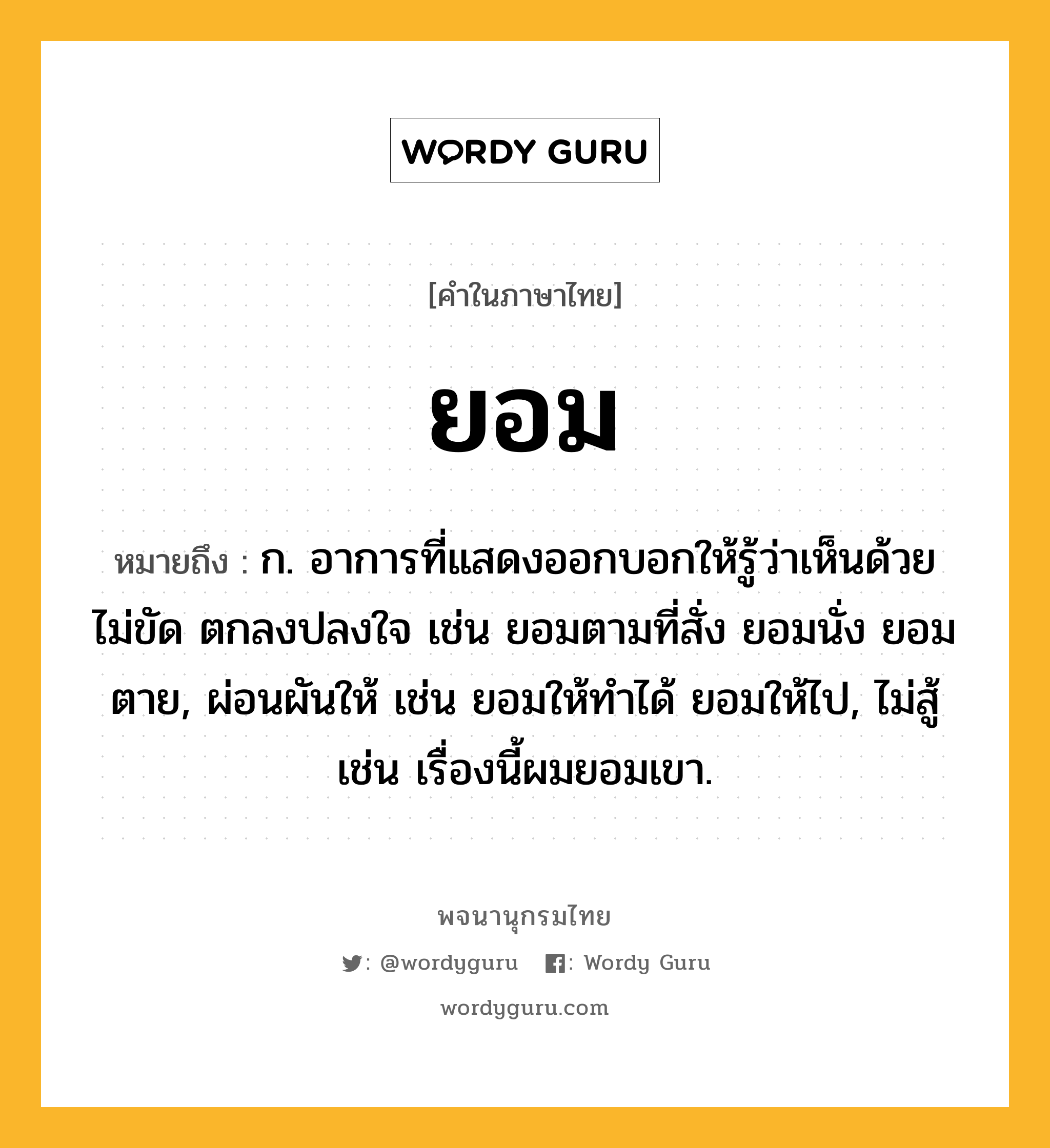 ยอม ความหมาย หมายถึงอะไร?, คำในภาษาไทย ยอม หมายถึง ก. อาการที่แสดงออกบอกให้รู้ว่าเห็นด้วย ไม่ขัด ตกลงปลงใจ เช่น ยอมตามที่สั่ง ยอมนั่ง ยอมตาย, ผ่อนผันให้ เช่น ยอมให้ทําได้ ยอมให้ไป, ไม่สู้ เช่น เรื่องนี้ผมยอมเขา.