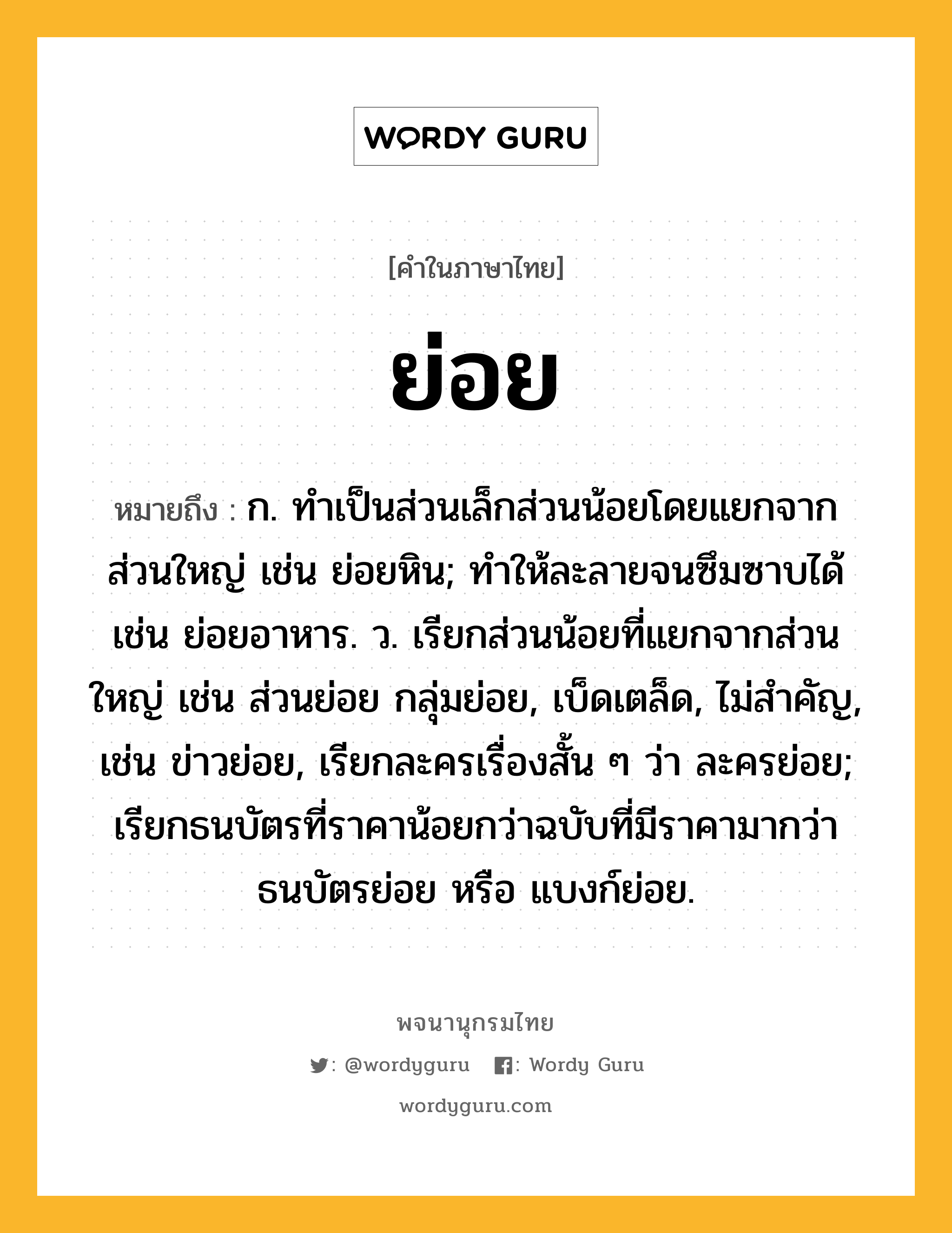 ย่อย ความหมาย หมายถึงอะไร?, คำในภาษาไทย ย่อย หมายถึง ก. ทําเป็นส่วนเล็กส่วนน้อยโดยแยกจากส่วนใหญ่ เช่น ย่อยหิน; ทำให้ละลายจนซึมซาบได้ เช่น ย่อยอาหาร. ว. เรียกส่วนน้อยที่แยกจากส่วนใหญ่ เช่น ส่วนย่อย กลุ่มย่อย, เบ็ดเตล็ด, ไม่สำคัญ, เช่น ข่าวย่อย, เรียกละครเรื่องสั้น ๆ ว่า ละครย่อย; เรียกธนบัตรที่ราคาน้อยกว่าฉบับที่มีราคามากว่า ธนบัตรย่อย หรือ แบงก์ย่อย.