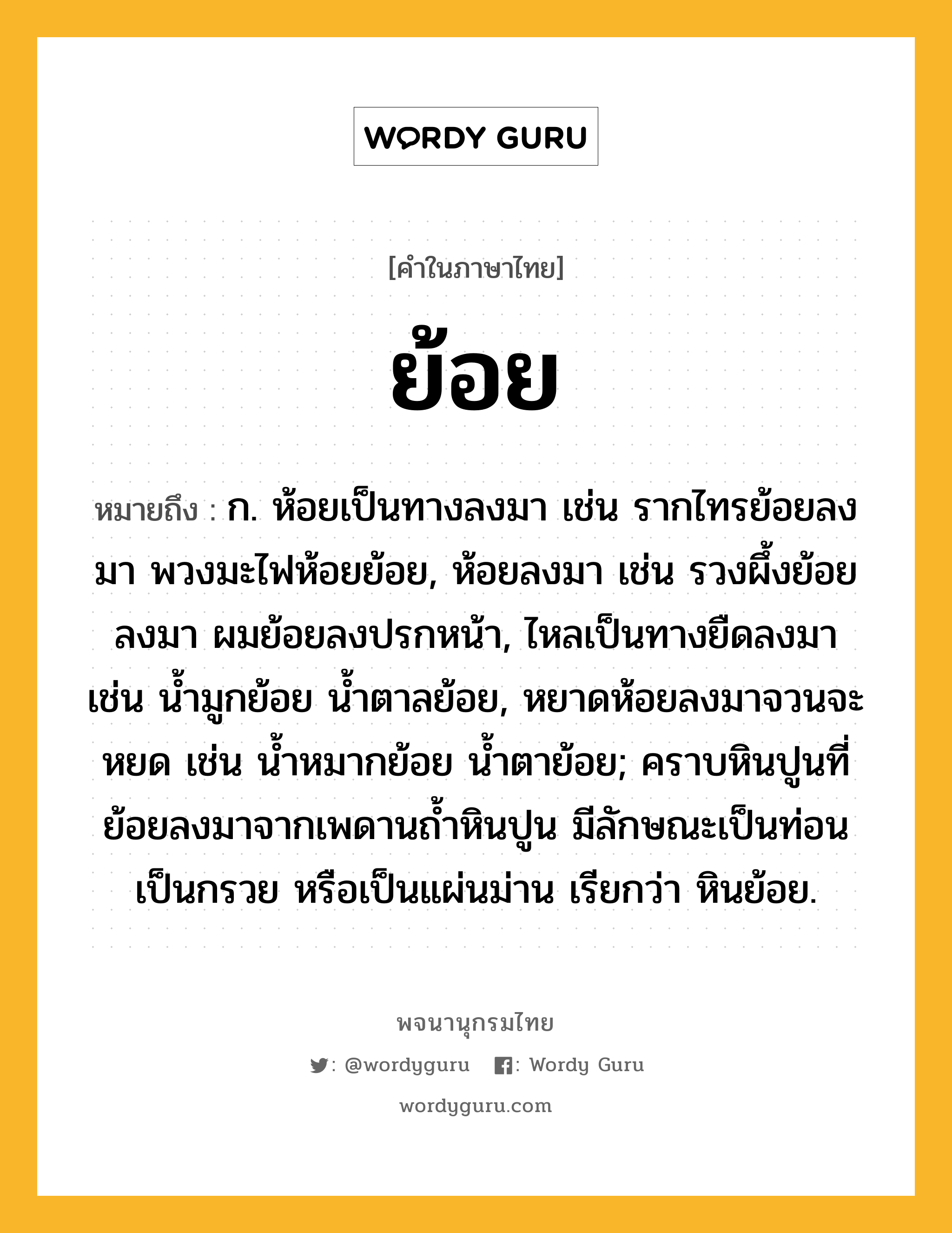 ย้อย ความหมาย หมายถึงอะไร?, คำในภาษาไทย ย้อย หมายถึง ก. ห้อยเป็นทางลงมา เช่น รากไทรย้อยลงมา พวงมะไฟห้อยย้อย, ห้อยลงมา เช่น รวงผึ้งย้อยลงมา ผมย้อยลงปรกหน้า, ไหลเป็นทางยืดลงมา เช่น น้ำมูกย้อย น้ำตาลย้อย, หยาดห้อยลงมาจวนจะหยด เช่น น้ำหมากย้อย น้ำตาย้อย; คราบหินปูนที่ย้อยลงมาจากเพดานถ้ำหินปูน มีลักษณะเป็นท่อน เป็นกรวย หรือเป็นแผ่นม่าน เรียกว่า หินย้อย.