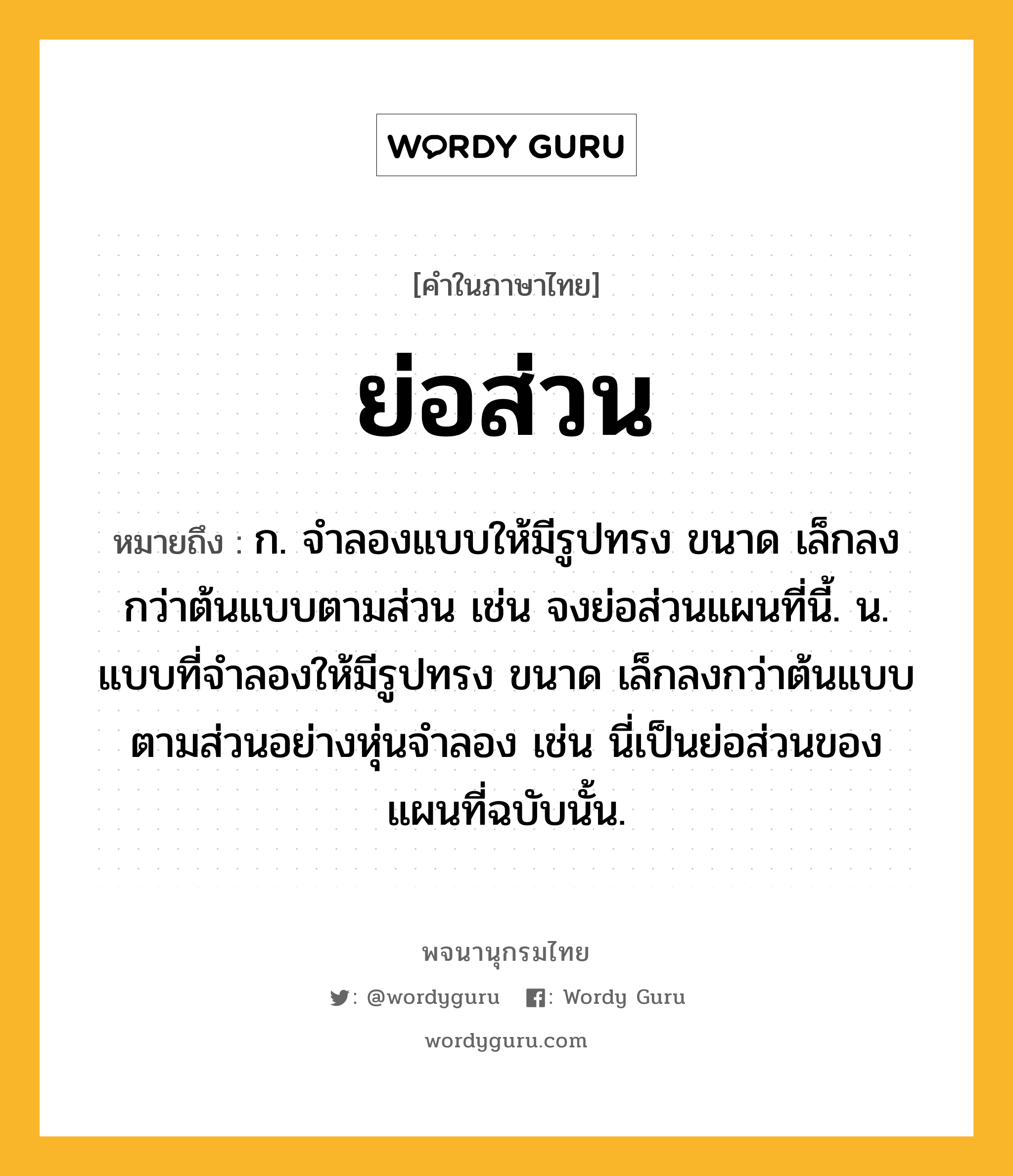 ย่อส่วน ความหมาย หมายถึงอะไร?, คำในภาษาไทย ย่อส่วน หมายถึง ก. จำลองแบบให้มีรูปทรง ขนาด เล็กลงกว่าต้นแบบตามส่วน เช่น จงย่อส่วนแผนที่นี้. น. แบบที่จำลองให้มีรูปทรง ขนาด เล็กลงกว่าต้นแบบตามส่วนอย่างหุ่นจำลอง เช่น นี่เป็นย่อส่วนของแผนที่ฉบับนั้น.