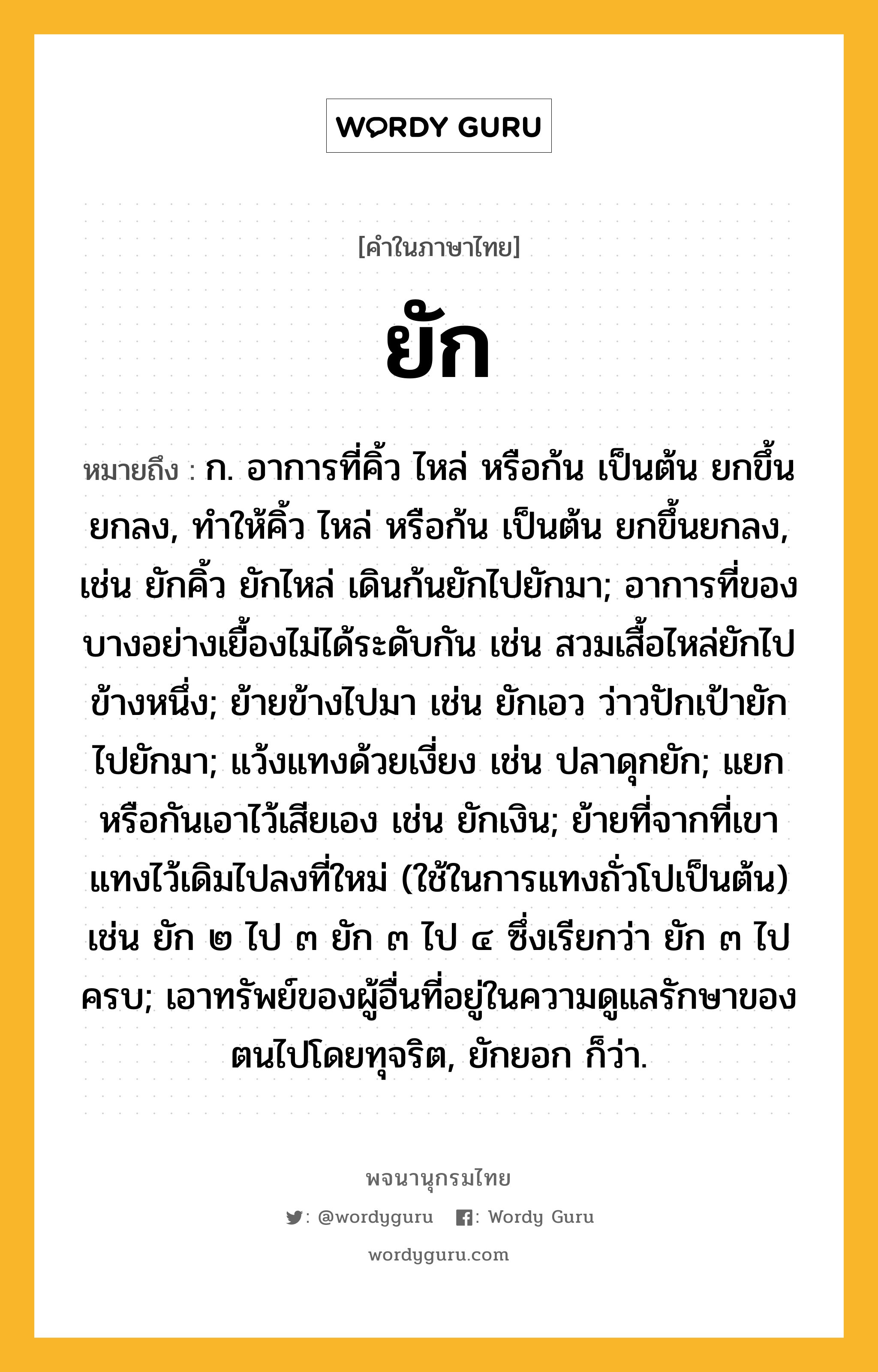 ยัก ความหมาย หมายถึงอะไร?, คำในภาษาไทย ยัก หมายถึง ก. อาการที่คิ้ว ไหล่ หรือก้น เป็นต้น ยกขึ้นยกลง, ทําให้คิ้ว ไหล่ หรือก้น เป็นต้น ยกขึ้นยกลง, เช่น ยักคิ้ว ยักไหล่ เดินก้นยักไปยักมา; อาการที่ของบางอย่างเยื้องไม่ได้ระดับกัน เช่น สวมเสื้อไหล่ยักไปข้างหนึ่ง; ย้ายข้างไปมา เช่น ยักเอว ว่าวปักเป้ายักไปยักมา; แว้งแทงด้วยเงี่ยง เช่น ปลาดุกยัก; แยกหรือกันเอาไว้เสียเอง เช่น ยักเงิน; ย้ายที่จากที่เขาแทงไว้เดิมไปลงที่ใหม่ (ใช้ในการแทงถั่วโปเป็นต้น) เช่น ยัก ๒ ไป ๓ ยัก ๓ ไป ๔ ซึ่งเรียกว่า ยัก ๓ ไปครบ; เอาทรัพย์ของผู้อื่นที่อยู่ในความดูแลรักษาของตนไปโดยทุจริต, ยักยอก ก็ว่า.