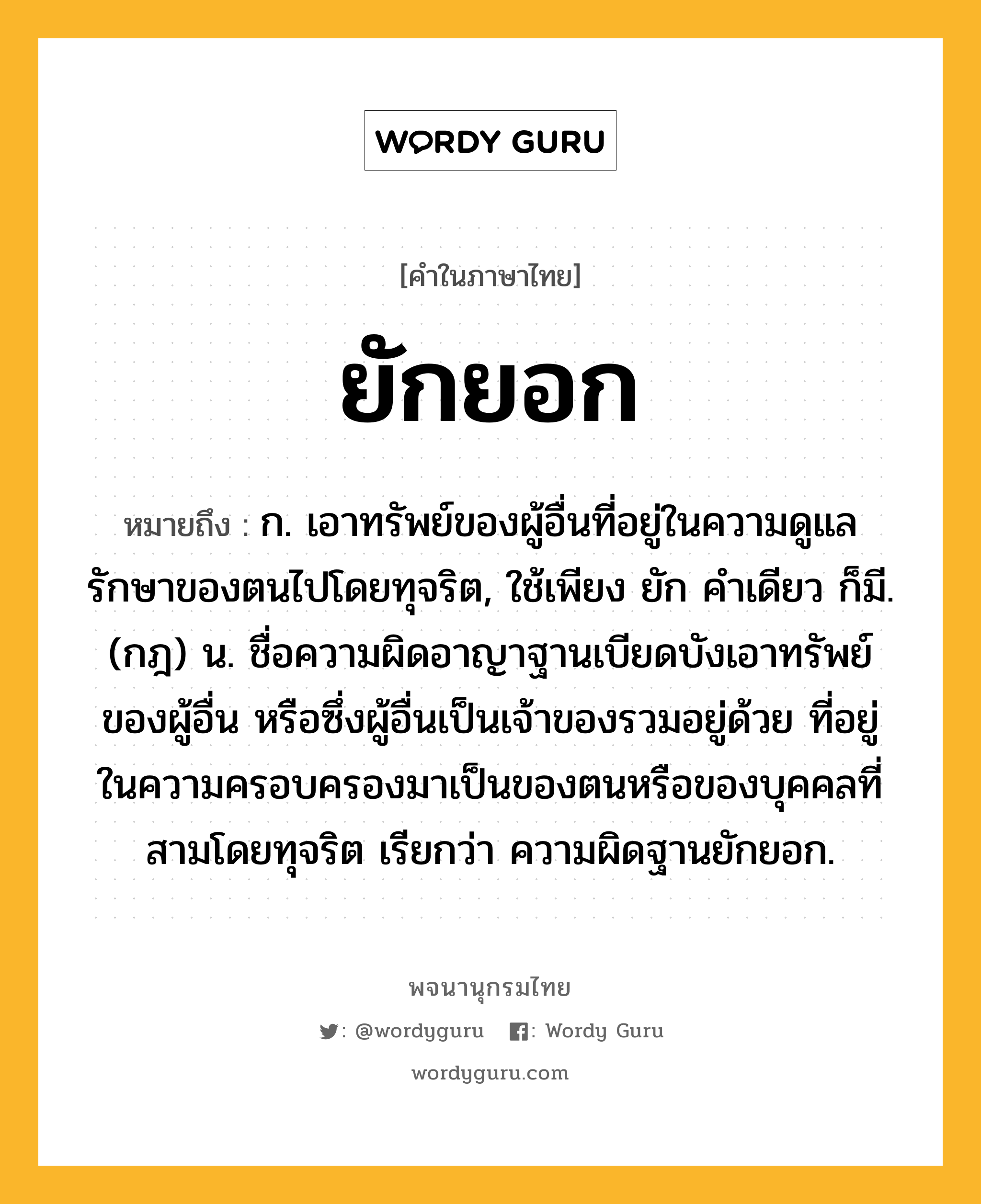 ยักยอก ความหมาย หมายถึงอะไร?, คำในภาษาไทย ยักยอก หมายถึง ก. เอาทรัพย์ของผู้อื่นที่อยู่ในความดูแลรักษาของตนไปโดยทุจริต, ใช้เพียง ยัก คําเดียว ก็มี. (กฎ) น. ชื่อความผิดอาญาฐานเบียดบังเอาทรัพย์ของผู้อื่น หรือซึ่งผู้อื่นเป็นเจ้าของรวมอยู่ด้วย ที่อยู่ในความครอบครองมาเป็นของตนหรือของบุคคลที่สามโดยทุจริต เรียกว่า ความผิดฐานยักยอก.