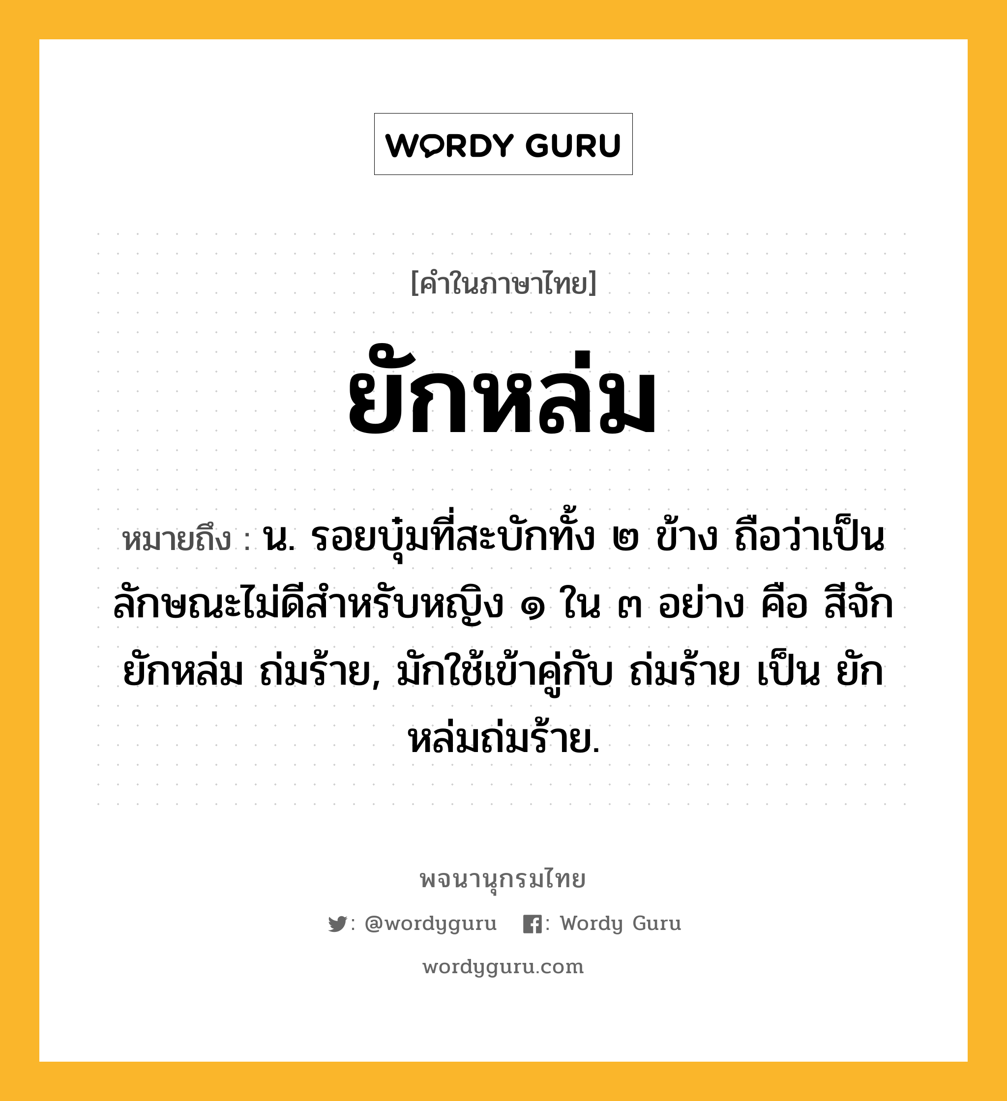 ยักหล่ม ความหมาย หมายถึงอะไร?, คำในภาษาไทย ยักหล่ม หมายถึง น. รอยบุ๋มที่สะบักทั้ง ๒ ข้าง ถือว่าเป็นลักษณะไม่ดีสําหรับหญิง ๑ ใน ๓ อย่าง คือ สีจัก ยักหล่ม ถ่มร้าย, มักใช้เข้าคู่กับ ถ่มร้าย เป็น ยักหล่มถ่มร้าย.