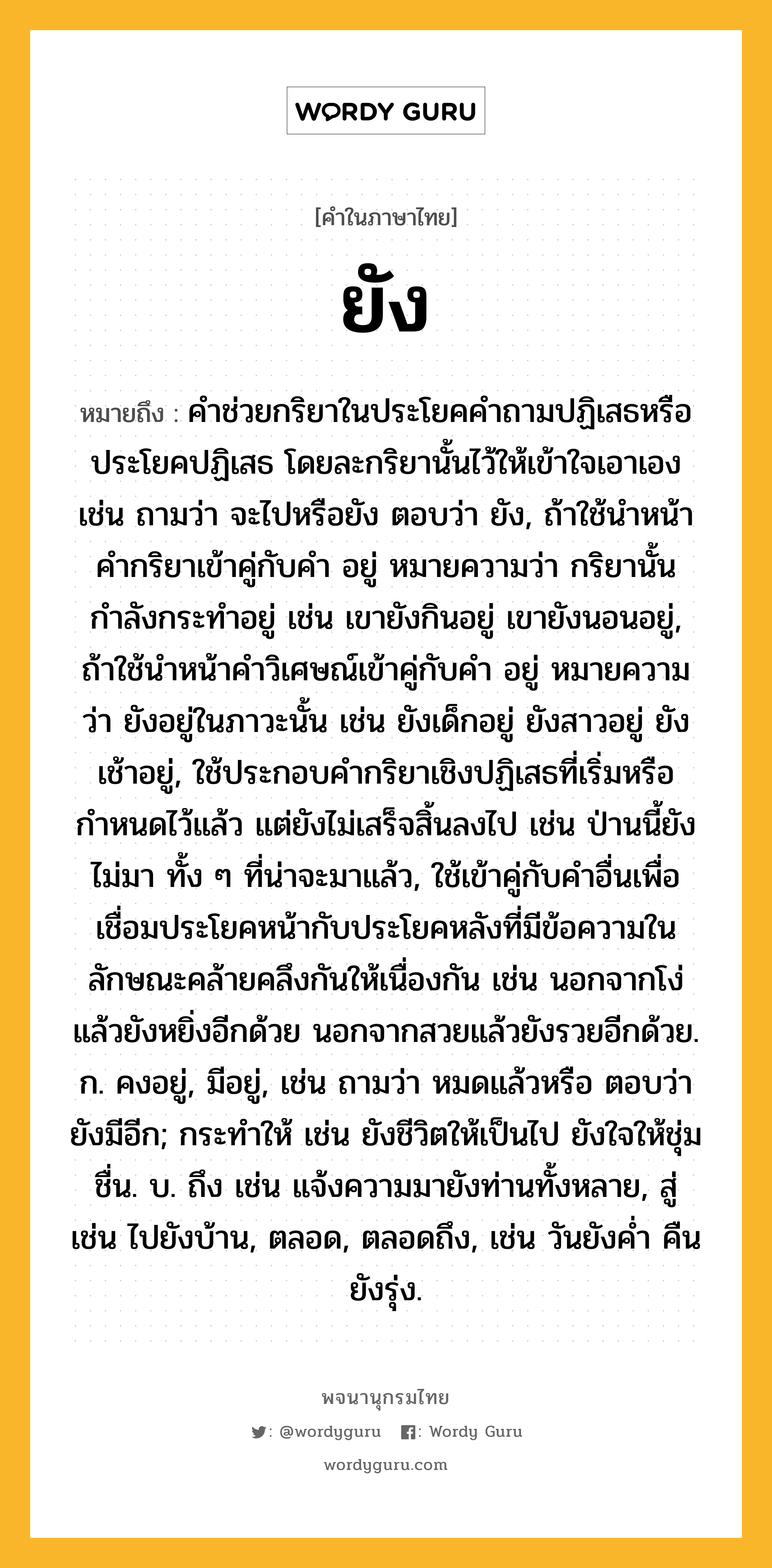 ยัง ความหมาย หมายถึงอะไร?, คำในภาษาไทย ยัง หมายถึง คำช่วยกริยาในประโยคคำถามปฏิเสธหรือประโยคปฏิเสธ โดยละกริยานั้นไว้ให้เข้าใจเอาเอง เช่น ถามว่า จะไปหรือยัง ตอบว่า ยัง, ถ้าใช้นำหน้าคำกริยาเข้าคู่กับคำ อยู่ หมายความว่า กริยานั้นกำลังกระทำอยู่ เช่น เขายังกินอยู่ เขายังนอนอยู่, ถ้าใช้นำหน้าคำวิเศษณ์เข้าคู่กับคำ อยู่ หมายความว่า ยังอยู่ในภาวะนั้น เช่น ยังเด็กอยู่ ยังสาวอยู่ ยังเช้าอยู่, ใช้ประกอบคำกริยาเชิงปฏิเสธที่เริ่มหรือกำหนดไว้แล้ว แต่ยังไม่เสร็จสิ้นลงไป เช่น ป่านนี้ยังไม่มา ทั้ง ๆ ที่น่าจะมาแล้ว, ใช้เข้าคู่กับคำอื่นเพื่อเชื่อมประโยคหน้ากับประโยคหลังที่มีข้อความในลักษณะคล้ายคลึงกันให้เนื่องกัน เช่น นอกจากโง่แล้วยังหยิ่งอีกด้วย นอกจากสวยแล้วยังรวยอีกด้วย. ก. คงอยู่, มีอยู่, เช่น ถามว่า หมดแล้วหรือ ตอบว่า ยังมีอีก; กระทำให้ เช่น ยังชีวิตให้เป็นไป ยังใจให้ชุ่มชื่น. บ. ถึง เช่น แจ้งความมายังท่านทั้งหลาย, สู่ เช่น ไปยังบ้าน, ตลอด, ตลอดถึง, เช่น วันยังค่ำ คืนยังรุ่ง.