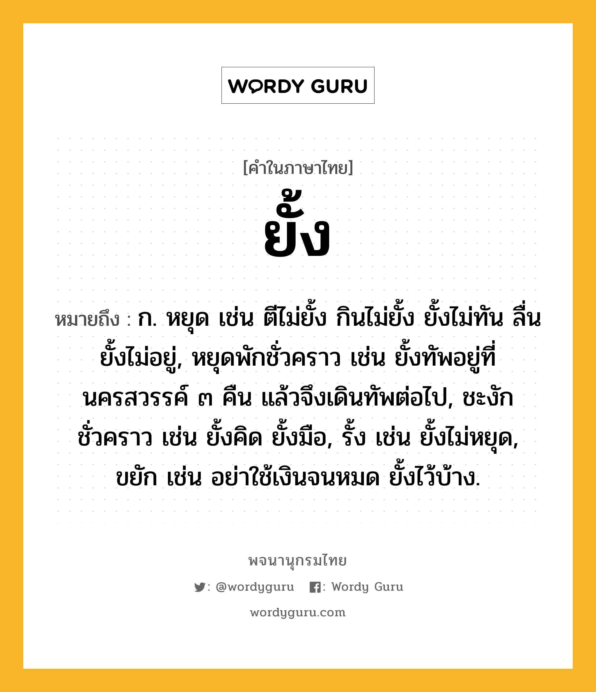 ยั้ง ความหมาย หมายถึงอะไร?, คำในภาษาไทย ยั้ง หมายถึง ก. หยุด เช่น ตีไม่ยั้ง กินไม่ยั้ง ยั้งไม่ทัน ลื่นยั้งไม่อยู่, หยุดพักชั่วคราว เช่น ยั้งทัพอยู่ที่นครสวรรค์ ๓ คืน แล้วจึงเดินทัพต่อไป, ชะงักชั่วคราว เช่น ยั้งคิด ยั้งมือ, รั้ง เช่น ยั้งไม่หยุด, ขยัก เช่น อย่าใช้เงินจนหมด ยั้งไว้บ้าง.