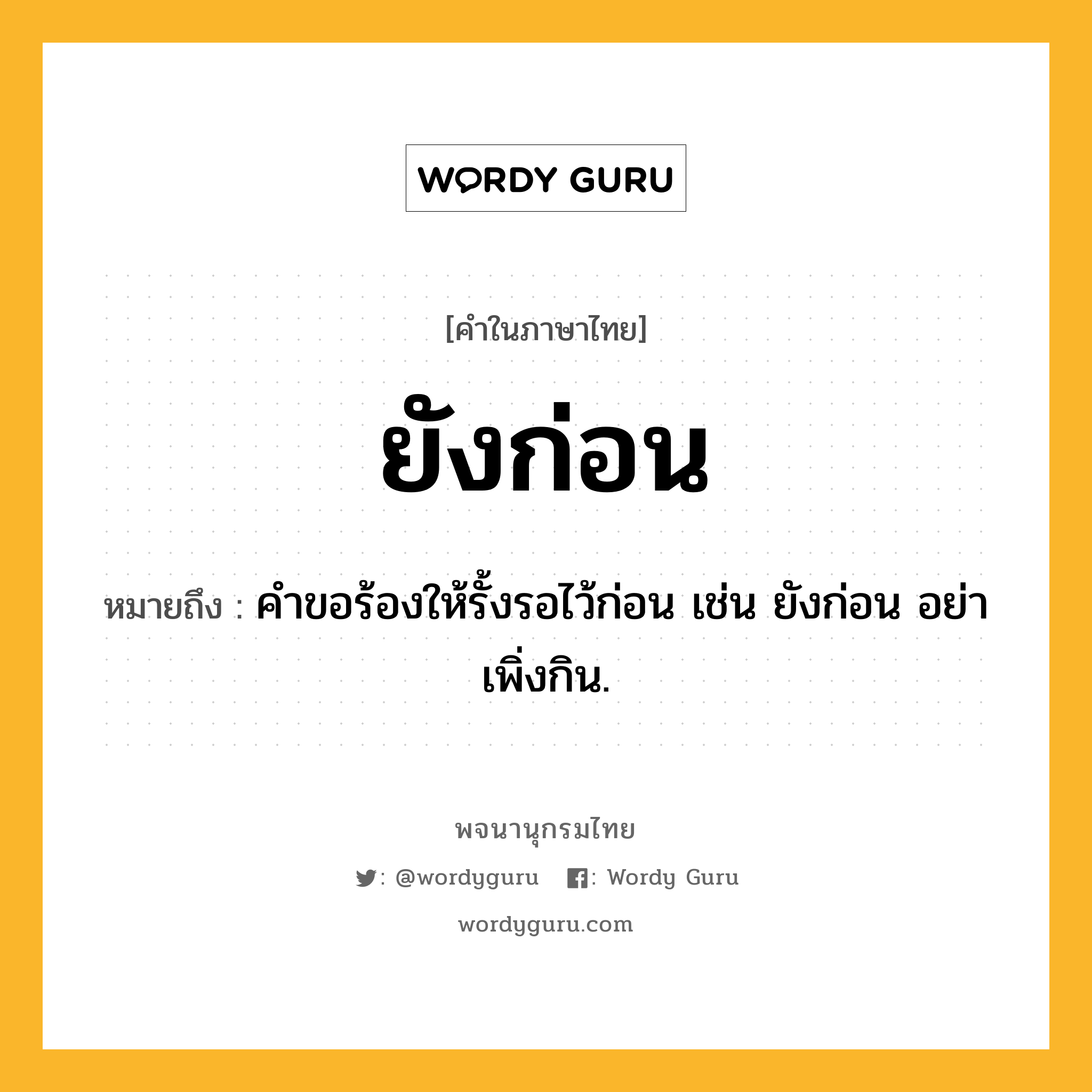 ยังก่อน ความหมาย หมายถึงอะไร?, คำในภาษาไทย ยังก่อน หมายถึง คำขอร้องให้รั้งรอไว้ก่อน เช่น ยังก่อน อย่าเพิ่งกิน.