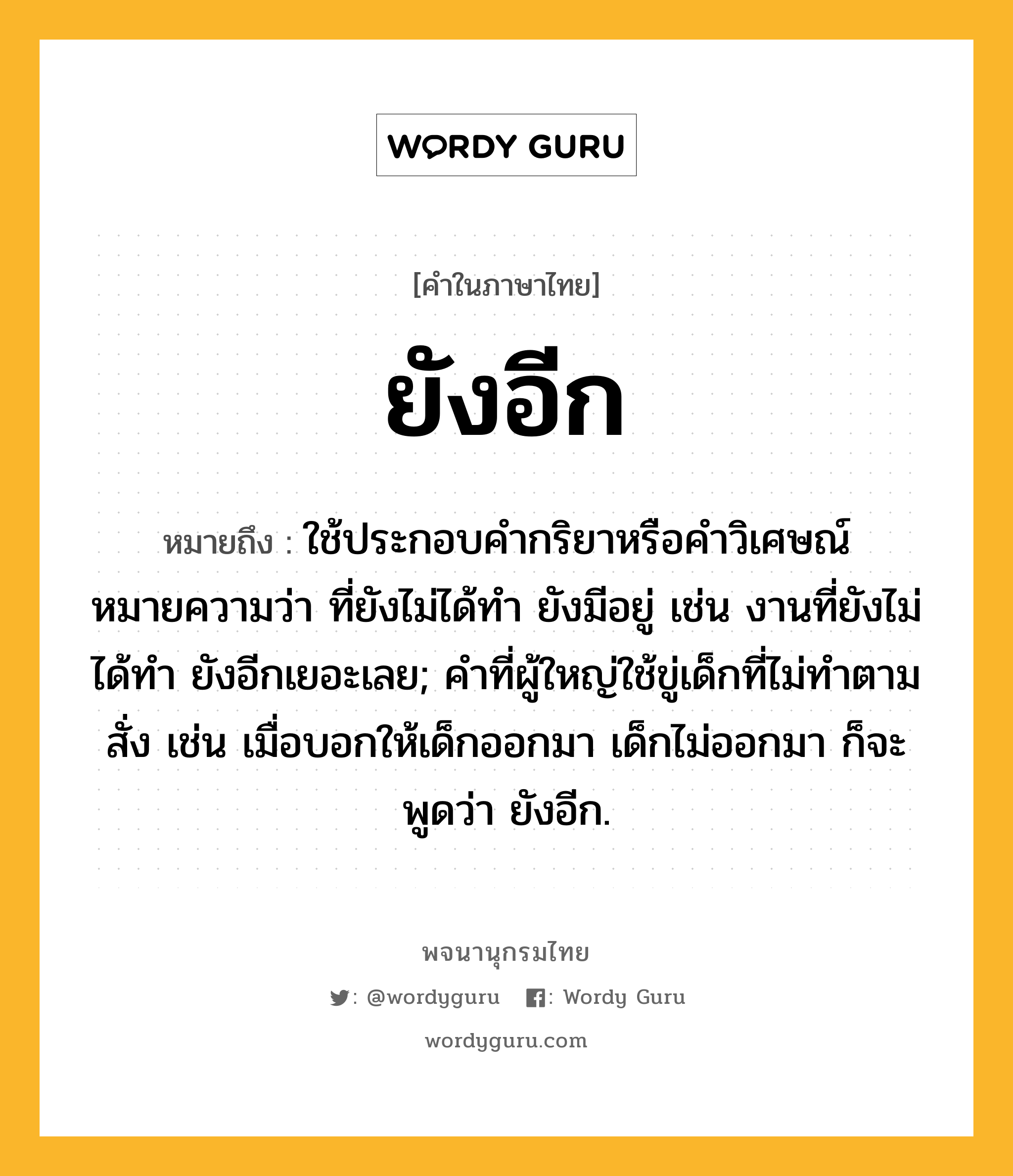 ยังอีก ความหมาย หมายถึงอะไร?, คำในภาษาไทย ยังอีก หมายถึง ใช้ประกอบคำกริยาหรือคำวิเศษณ์ หมายความว่า ที่ยังไม่ได้ทำ ยังมีอยู่ เช่น งานที่ยังไม่ได้ทำ ยังอีกเยอะเลย; คำที่ผู้ใหญ่ใช้ขู่เด็กที่ไม่ทำตามสั่ง เช่น เมื่อบอกให้เด็กออกมา เด็กไม่ออกมา ก็จะพูดว่า ยังอีก.