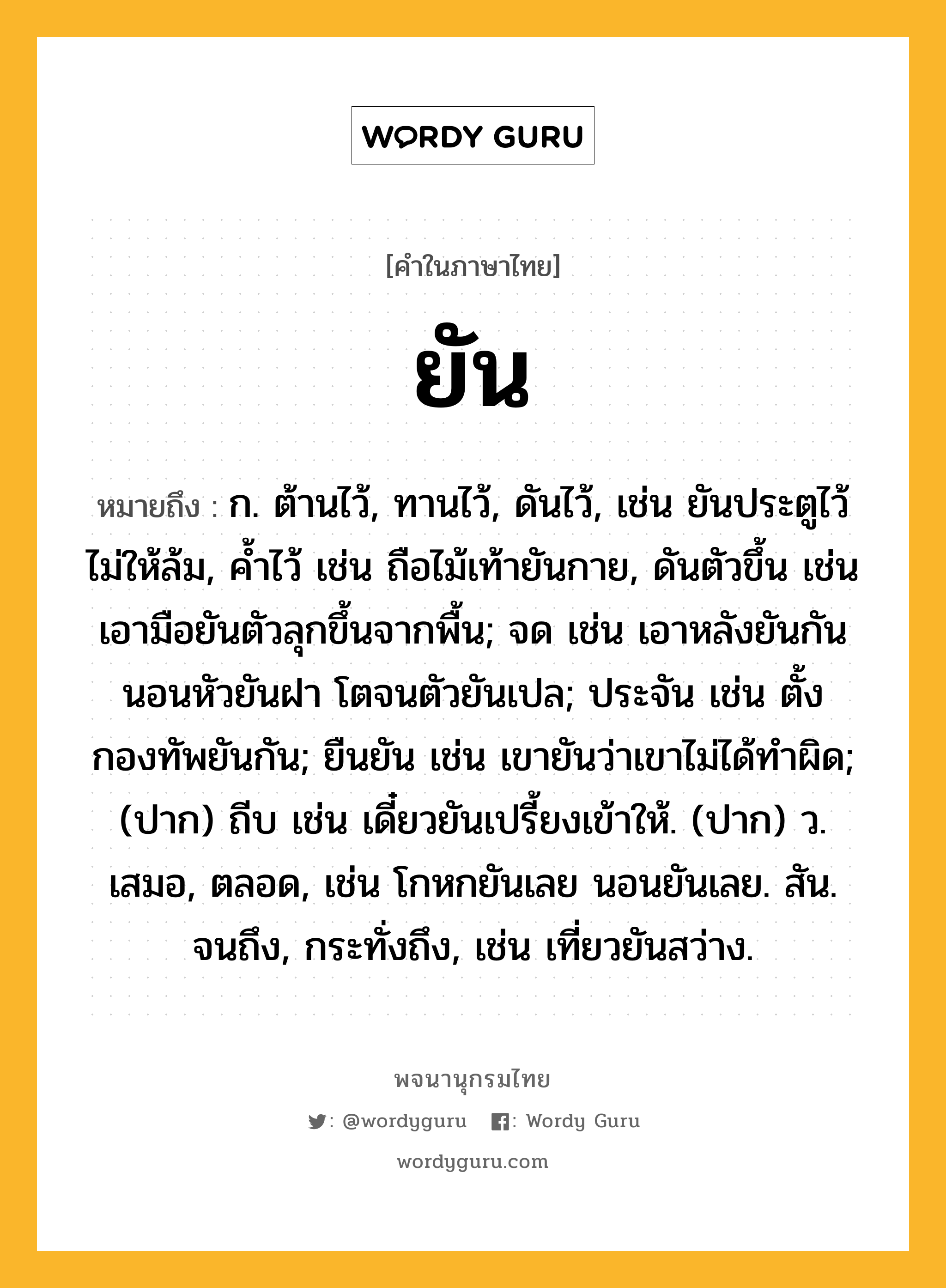 ยัน ความหมาย หมายถึงอะไร?, คำในภาษาไทย ยัน หมายถึง ก. ต้านไว้, ทานไว้, ดันไว้, เช่น ยันประตูไว้ไม่ให้ล้ม, ค้ำไว้ เช่น ถือไม้เท้ายันกาย, ดันตัวขึ้น เช่น เอามือยันตัวลุกขึ้นจากพื้น; จด เช่น เอาหลังยันกัน นอนหัวยันฝา โตจนตัวยันเปล; ประจัน เช่น ตั้งกองทัพยันกัน; ยืนยัน เช่น เขายันว่าเขาไม่ได้ทำผิด; (ปาก) ถีบ เช่น เดี๋ยวยันเปรี้ยงเข้าให้. (ปาก) ว. เสมอ, ตลอด, เช่น โกหกยันเลย นอนยันเลย. สัน. จนถึง, กระทั่งถึง, เช่น เที่ยวยันสว่าง.