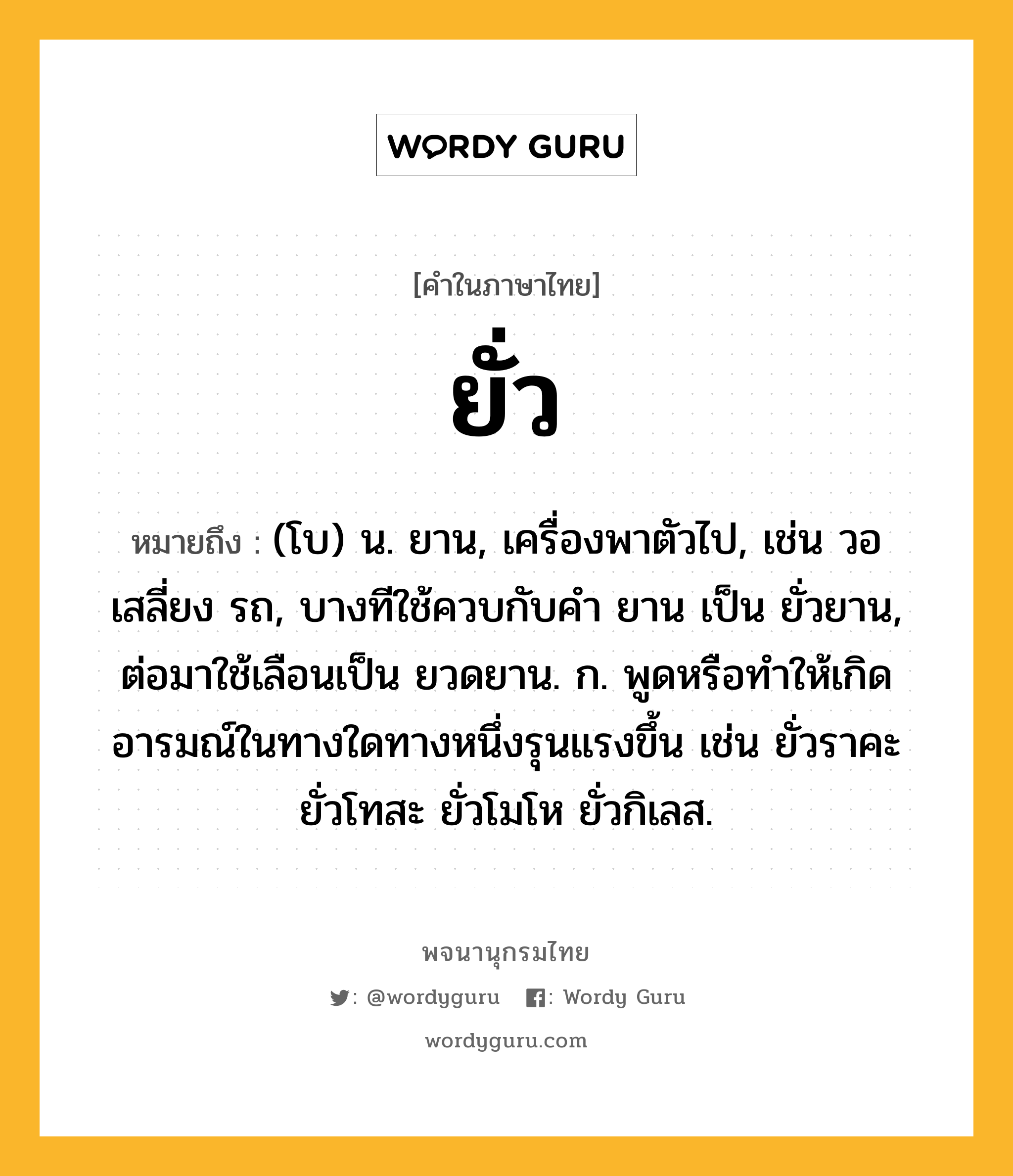 ยั่ว ความหมาย หมายถึงอะไร?, คำในภาษาไทย ยั่ว หมายถึง (โบ) น. ยาน, เครื่องพาตัวไป, เช่น วอ เสลี่ยง รถ, บางทีใช้ควบกับคํา ยาน เป็น ยั่วยาน, ต่อมาใช้เลือนเป็น ยวดยาน. ก. พูดหรือทําให้เกิดอารมณ์ในทางใดทางหนึ่งรุนแรงขึ้น เช่น ยั่วราคะ ยั่วโทสะ ยั่วโมโห ยั่วกิเลส.