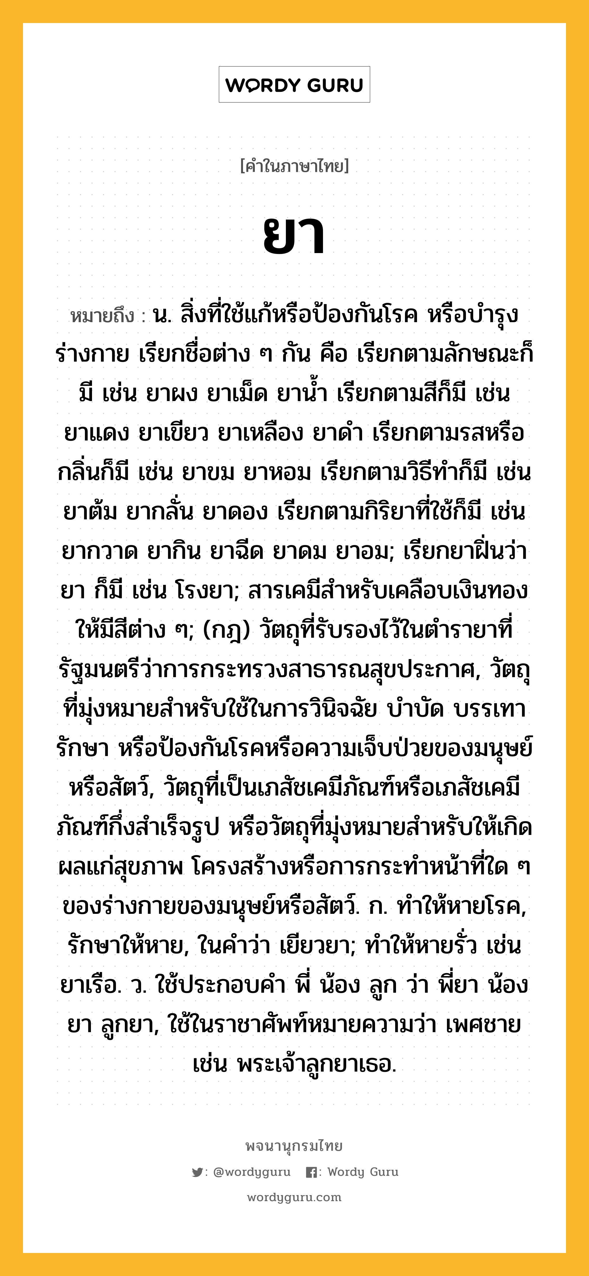 ยา ความหมาย หมายถึงอะไร?, คำในภาษาไทย ยา หมายถึง น. สิ่งที่ใช้แก้หรือป้องกันโรค หรือบํารุงร่างกาย เรียกชื่อต่าง ๆ กัน คือ เรียกตามลักษณะก็มี เช่น ยาผง ยาเม็ด ยานํ้า เรียกตามสีก็มี เช่น ยาแดง ยาเขียว ยาเหลือง ยาดํา เรียกตามรสหรือกลิ่นก็มี เช่น ยาขม ยาหอม เรียกตามวิธีทําก็มี เช่น ยาต้ม ยากลั่น ยาดอง เรียกตามกิริยาที่ใช้ก็มี เช่น ยากวาด ยากิน ยาฉีด ยาดม ยาอม; เรียกยาฝิ่นว่า ยา ก็มี เช่น โรงยา; สารเคมีสําหรับเคลือบเงินทองให้มีสีต่าง ๆ; (กฎ) วัตถุที่รับรองไว้ในตำรายาที่รัฐมนตรีว่าการกระทรวงสาธารณสุขประกาศ, วัตถุที่มุ่งหมายสำหรับใช้ในการวินิจฉัย บำบัด บรรเทา รักษา หรือป้องกันโรคหรือความเจ็บป่วยของมนุษย์หรือสัตว์, วัตถุที่เป็นเภสัชเคมีภัณฑ์หรือเภสัชเคมีภัณฑ์กึ่งสำเร็จรูป หรือวัตถุที่มุ่งหมายสำหรับให้เกิดผลแก่สุขภาพ โครงสร้างหรือการกระทำหน้าที่ใด ๆ ของร่างกายของมนุษย์หรือสัตว์. ก. ทําให้หายโรค, รักษาให้หาย, ในคําว่า เยียวยา; ทําให้หายรั่ว เช่น ยาเรือ. ว. ใช้ประกอบคํา พี่ น้อง ลูก ว่า พี่ยา น้องยา ลูกยา, ใช้ในราชาศัพท์หมายความว่า เพศชาย เช่น พระเจ้าลูกยาเธอ.