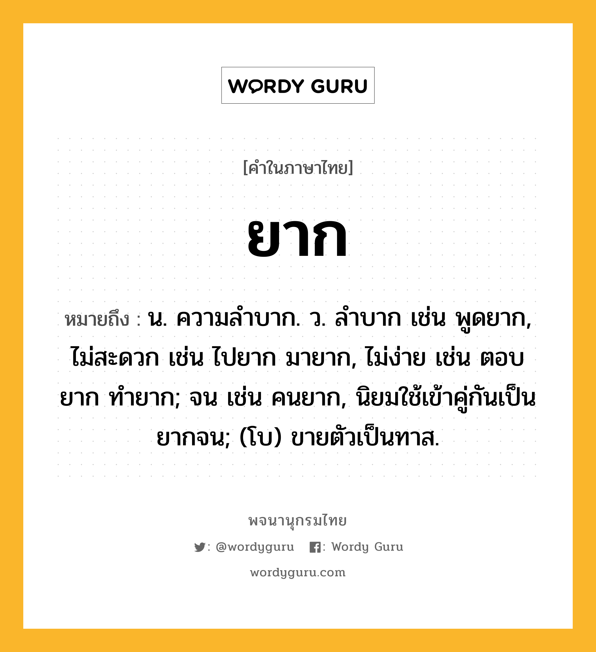 ยาก ความหมาย หมายถึงอะไร?, คำในภาษาไทย ยาก หมายถึง น. ความลําบาก. ว. ลําบาก เช่น พูดยาก, ไม่สะดวก เช่น ไปยาก มายาก, ไม่ง่าย เช่น ตอบยาก ทำยาก; จน เช่น คนยาก, นิยมใช้เข้าคู่กันเป็น ยากจน; (โบ) ขายตัวเป็นทาส.