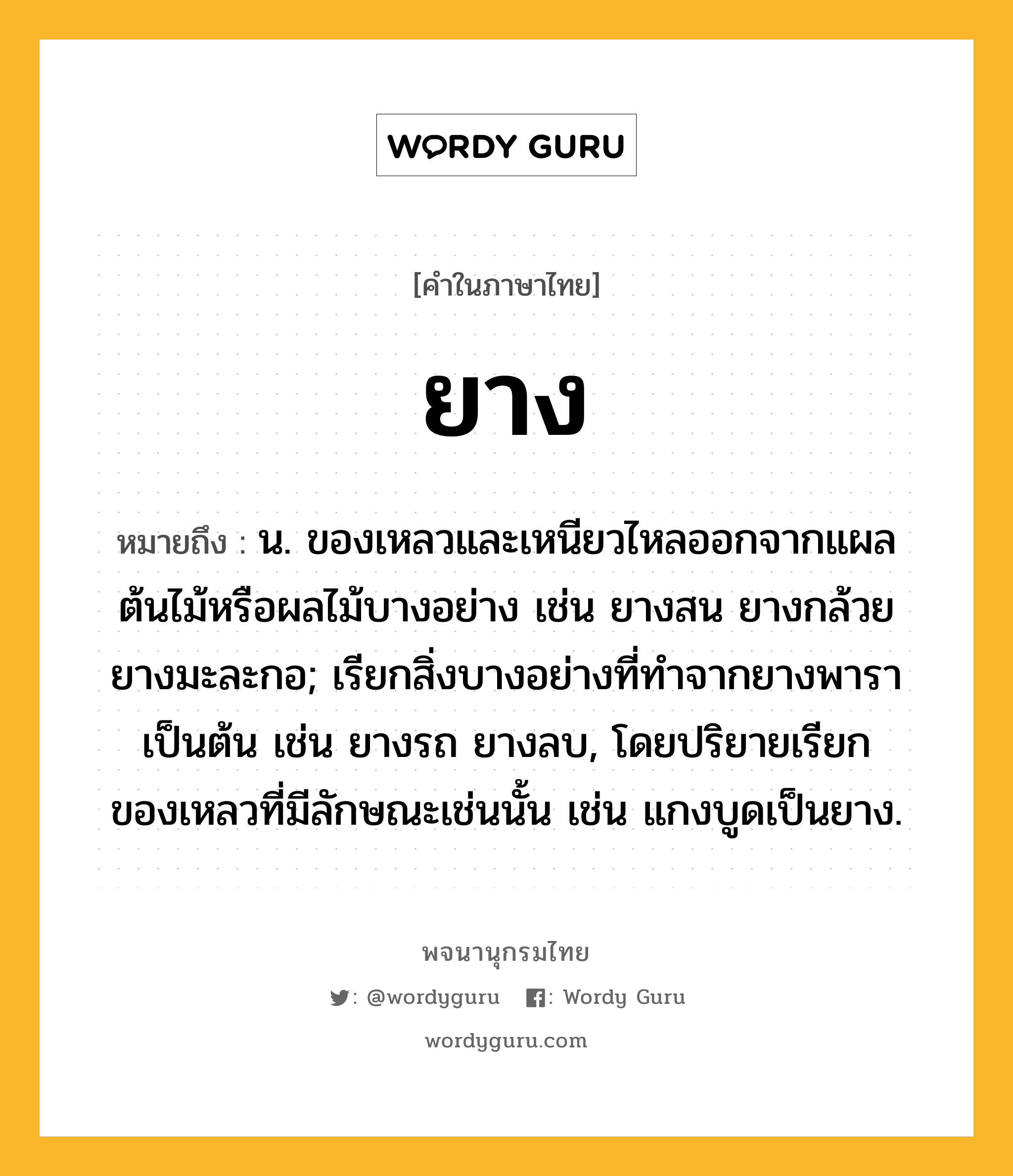 ยาง ความหมาย หมายถึงอะไร?, คำในภาษาไทย ยาง หมายถึง น. ของเหลวและเหนียวไหลออกจากแผลต้นไม้หรือผลไม้บางอย่าง เช่น ยางสน ยางกล้วย ยางมะละกอ; เรียกสิ่งบางอย่างที่ทําจากยางพาราเป็นต้น เช่น ยางรถ ยางลบ, โดยปริยายเรียกของเหลวที่มีลักษณะเช่นนั้น เช่น แกงบูดเป็นยาง.