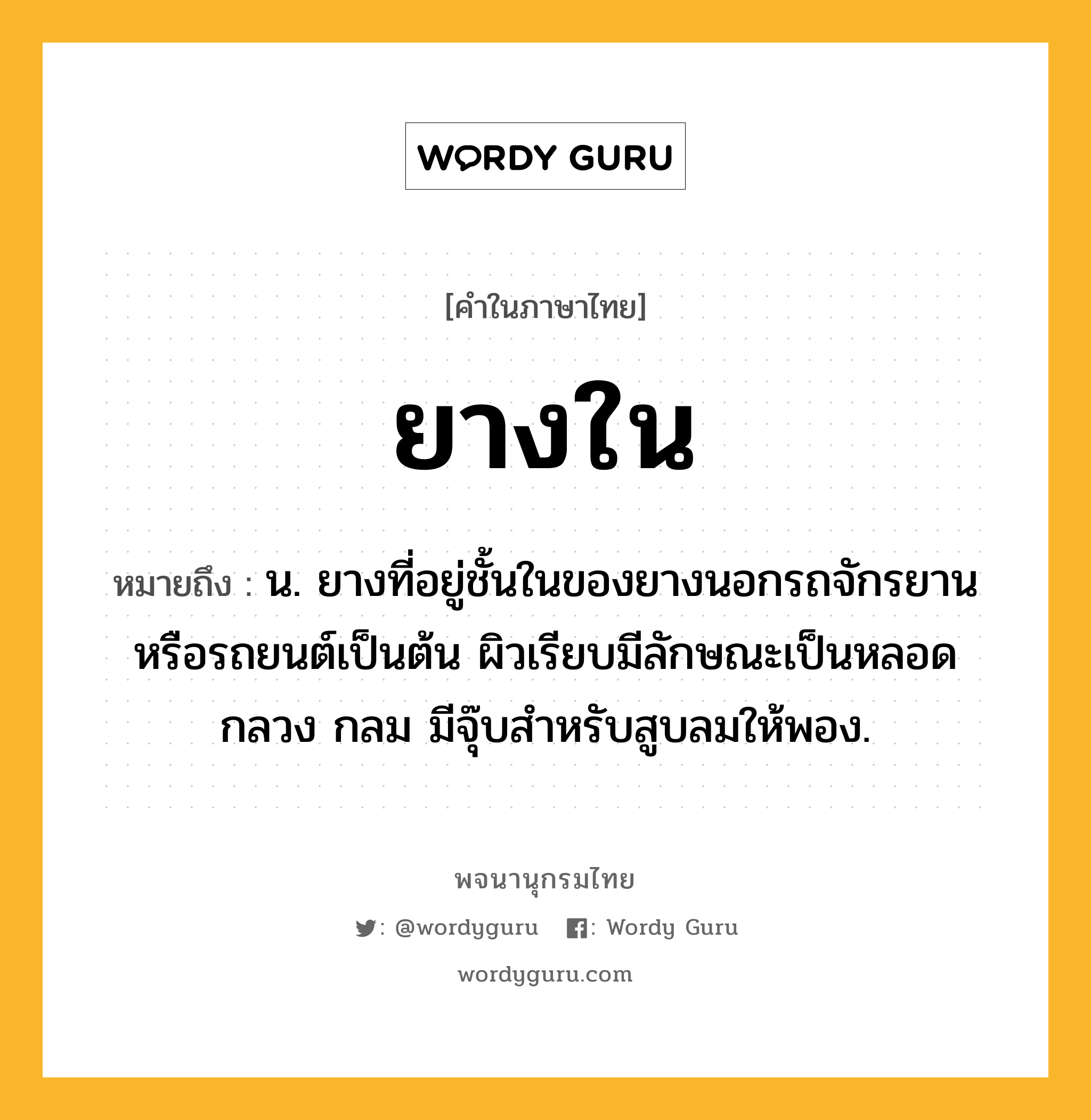 ยางใน ความหมาย หมายถึงอะไร?, คำในภาษาไทย ยางใน หมายถึง น. ยางที่อยู่ชั้นในของยางนอกรถจักรยานหรือรถยนต์เป็นต้น ผิวเรียบมีลักษณะเป็นหลอดกลวง กลม มีจุ๊บสำหรับสูบลมให้พอง.