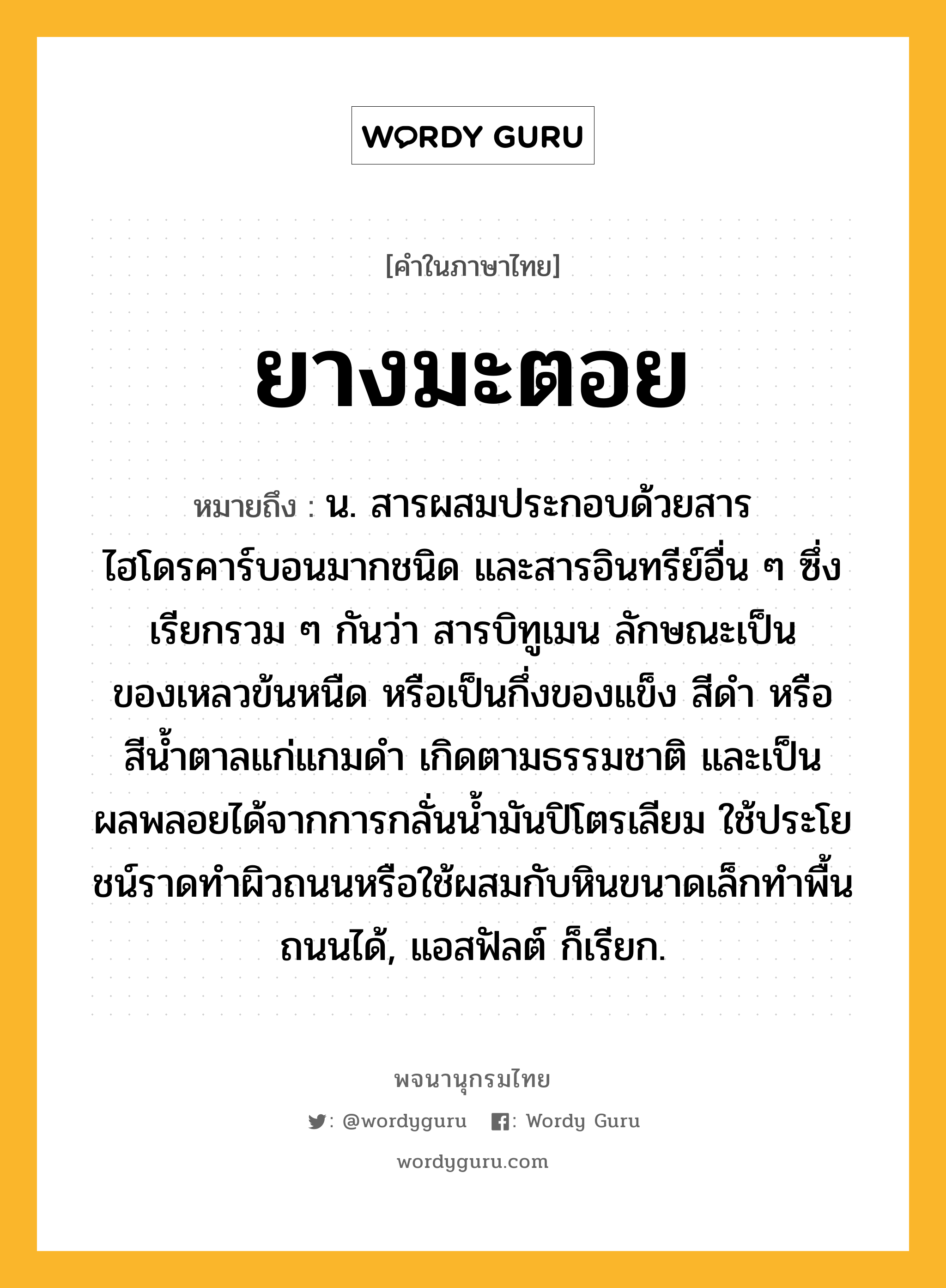 ยางมะตอย ความหมาย หมายถึงอะไร?, คำในภาษาไทย ยางมะตอย หมายถึง น. สารผสมประกอบด้วยสารไฮโดรคาร์บอนมากชนิด และสารอินทรีย์อื่น ๆ ซึ่งเรียกรวม ๆ กันว่า สารบิทูเมน ลักษณะเป็นของเหลวข้นหนืด หรือเป็นกึ่งของแข็ง สีดํา หรือสีนํ้าตาลแก่แกมดํา เกิดตามธรรมชาติ และเป็นผลพลอยได้จากการกลั่นนํ้ามันปิโตรเลียม ใช้ประโยชน์ราดทําผิวถนนหรือใช้ผสมกับหินขนาดเล็กทําพื้นถนนได้, แอสฟัลต์ ก็เรียก.