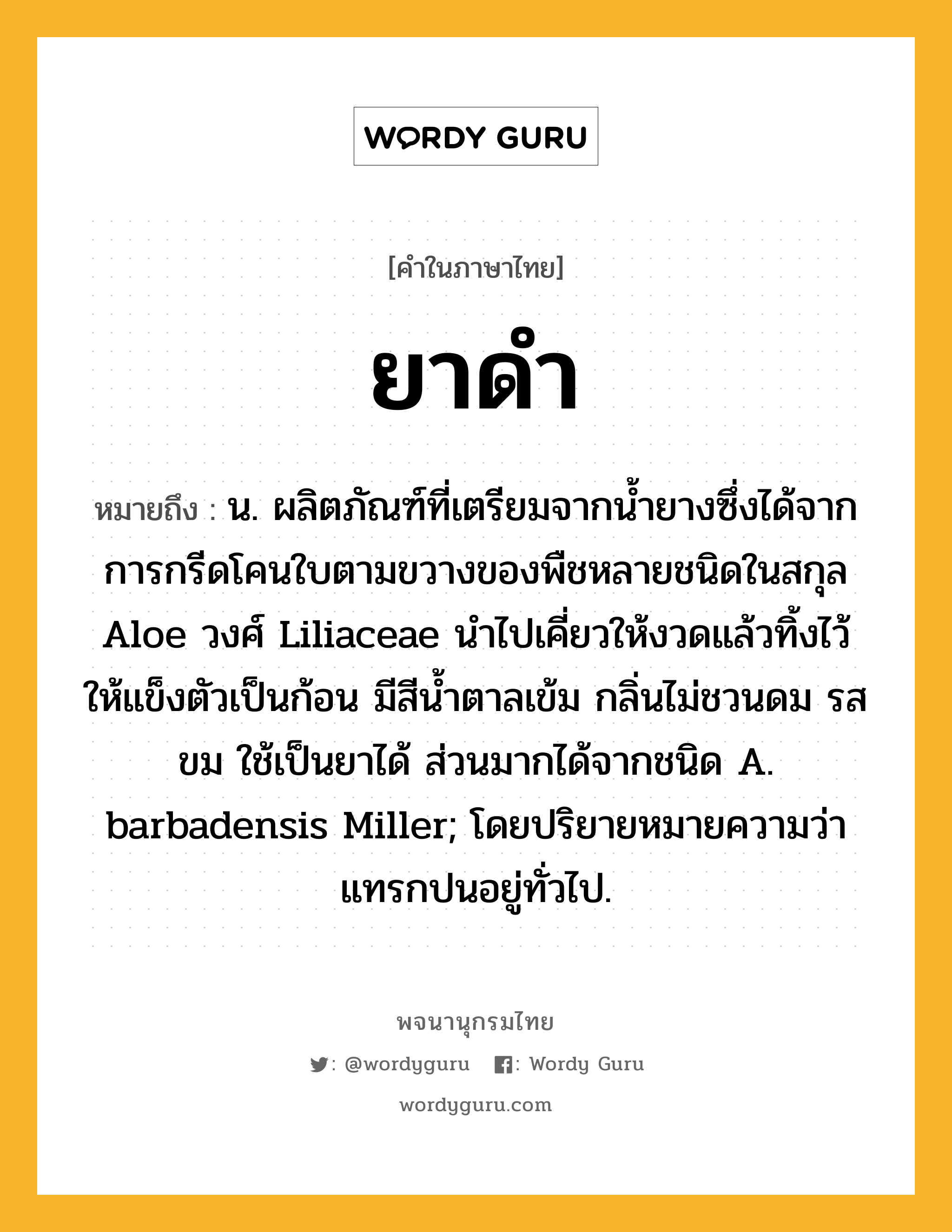 ยาดำ ความหมาย หมายถึงอะไร?, คำในภาษาไทย ยาดำ หมายถึง น. ผลิตภัณฑ์ที่เตรียมจากนํ้ายางซึ่งได้จากการกรีดโคนใบตามขวางของพืชหลายชนิดในสกุล Aloe วงศ์ Liliaceae นําไปเคี่ยวให้งวดแล้วทิ้งไว้ให้แข็งตัวเป็นก้อน มีสีนํ้าตาลเข้ม กลิ่นไม่ชวนดม รสขม ใช้เป็นยาได้ ส่วนมากได้จากชนิด A. barbadensis Miller; โดยปริยายหมายความว่า แทรกปนอยู่ทั่วไป.