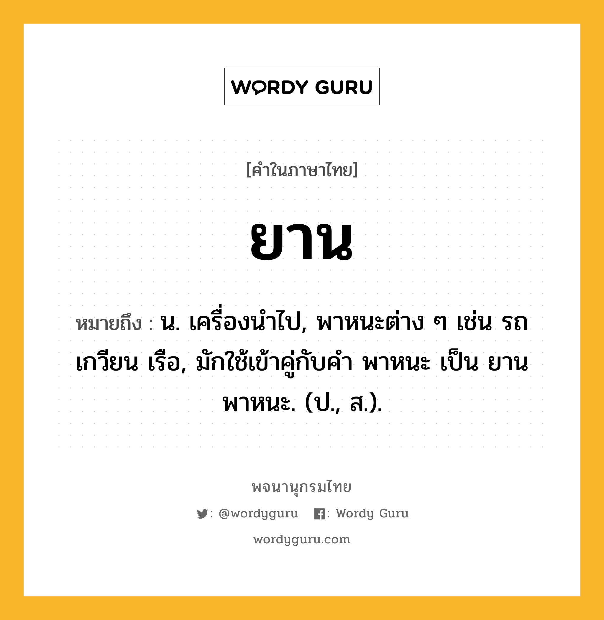 ยาน ความหมาย หมายถึงอะไร?, คำในภาษาไทย ยาน หมายถึง น. เครื่องนําไป, พาหนะต่าง ๆ เช่น รถ เกวียน เรือ, มักใช้เข้าคู่กับคำ พาหนะ เป็น ยานพาหนะ. (ป., ส.).