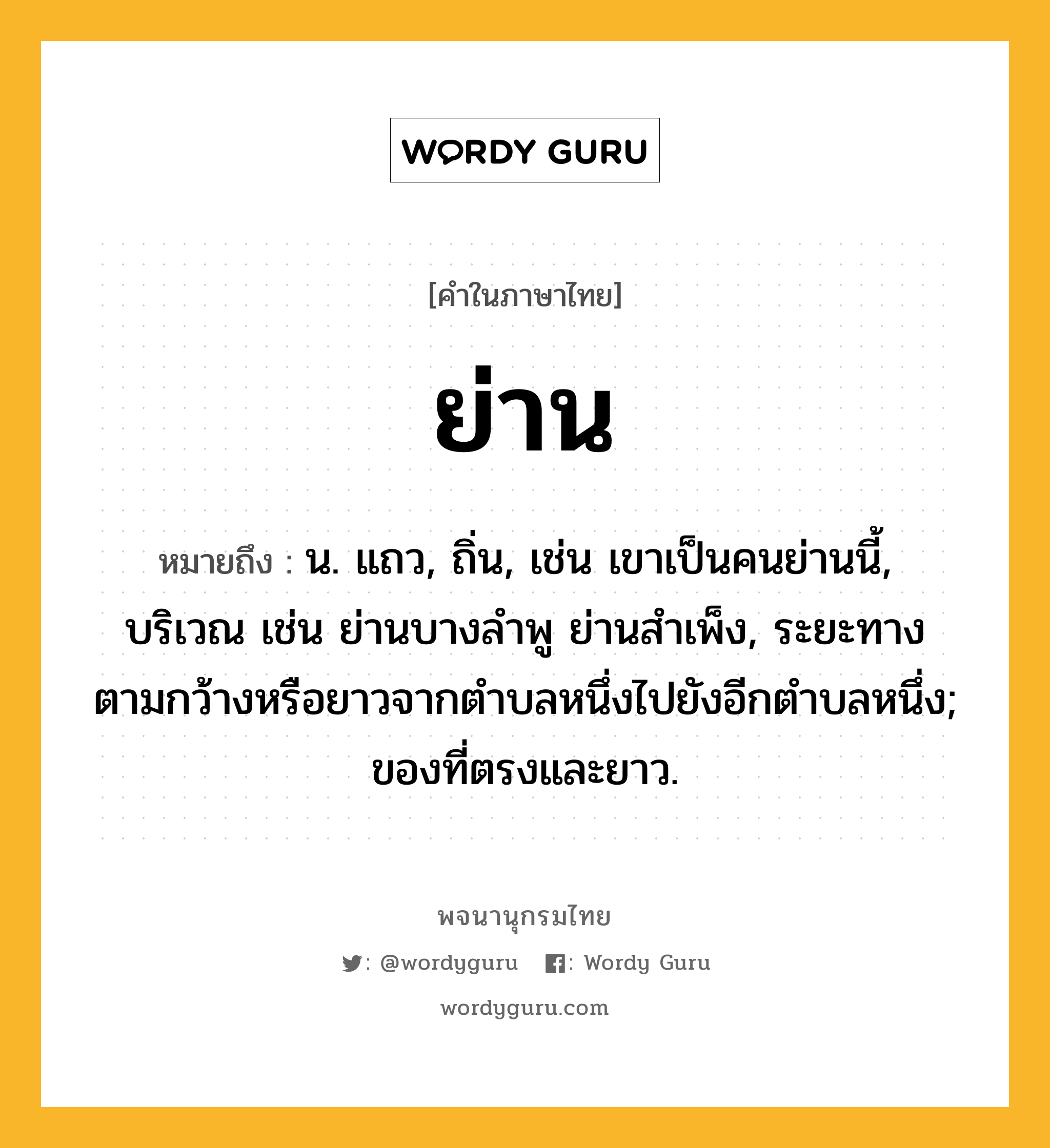 ย่าน ความหมาย หมายถึงอะไร?, คำในภาษาไทย ย่าน หมายถึง น. แถว, ถิ่น, เช่น เขาเป็นคนย่านนี้, บริเวณ เช่น ย่านบางลำพู ย่านสำเพ็ง, ระยะทางตามกว้างหรือยาวจากตําบลหนึ่งไปยังอีกตําบลหนึ่ง; ของที่ตรงและยาว.