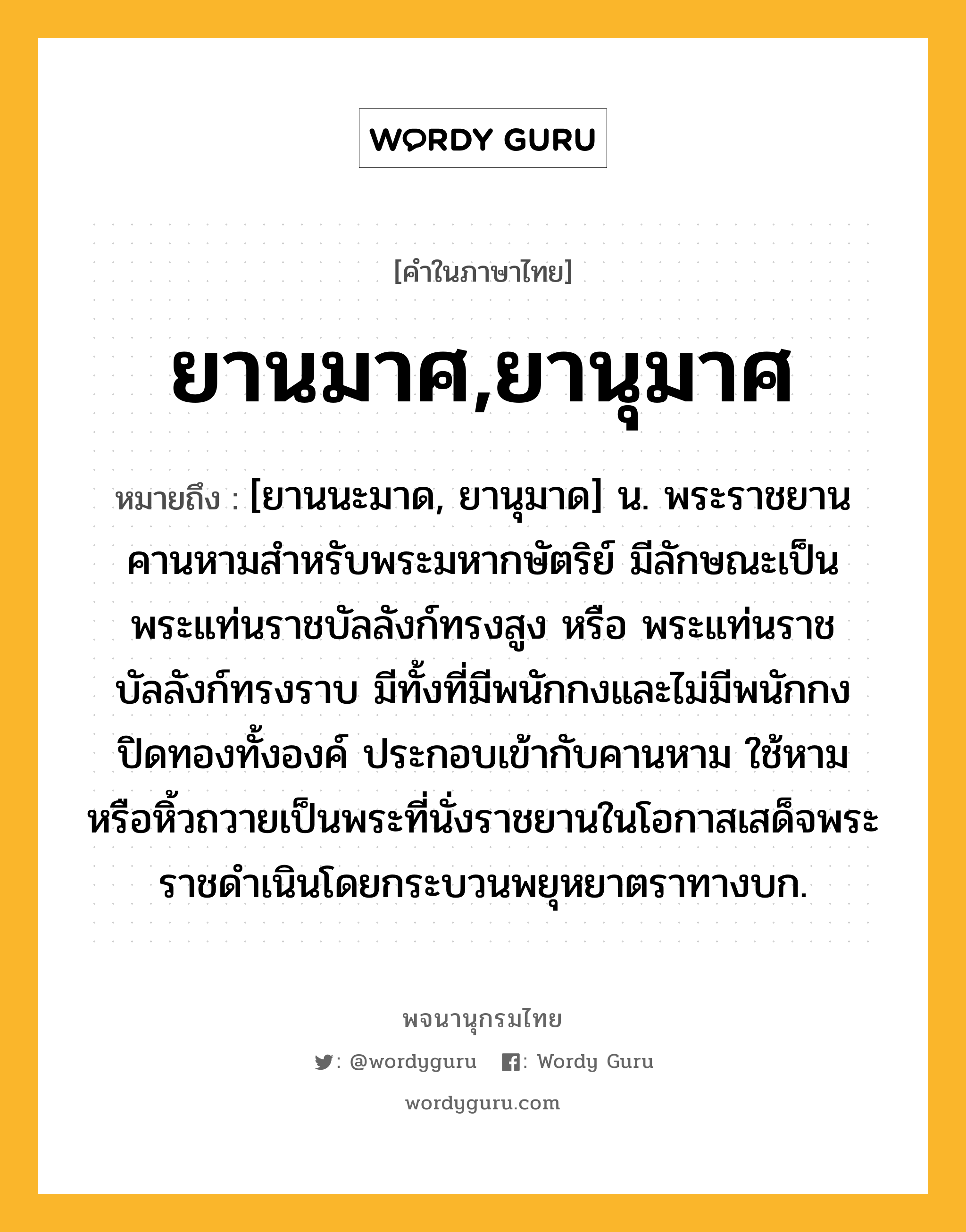 ยานมาศ,ยานุมาศ ความหมาย หมายถึงอะไร?, คำในภาษาไทย ยานมาศ,ยานุมาศ หมายถึง [ยานนะมาด, ยานุมาด] น. พระราชยานคานหามสําหรับพระมหากษัตริย์ มีลักษณะเป็นพระแท่นราชบัลลังก์ทรงสูง หรือ พระแท่นราชบัลลังก์ทรงราบ มีทั้งที่มีพนักกงและไม่มีพนักกง ปิดทองทั้งองค์ ประกอบเข้ากับคานหาม ใช้หามหรือหิ้วถวายเป็นพระที่นั่งราชยานในโอกาสเสด็จพระราชดําเนินโดยกระบวนพยุหยาตราทางบก.