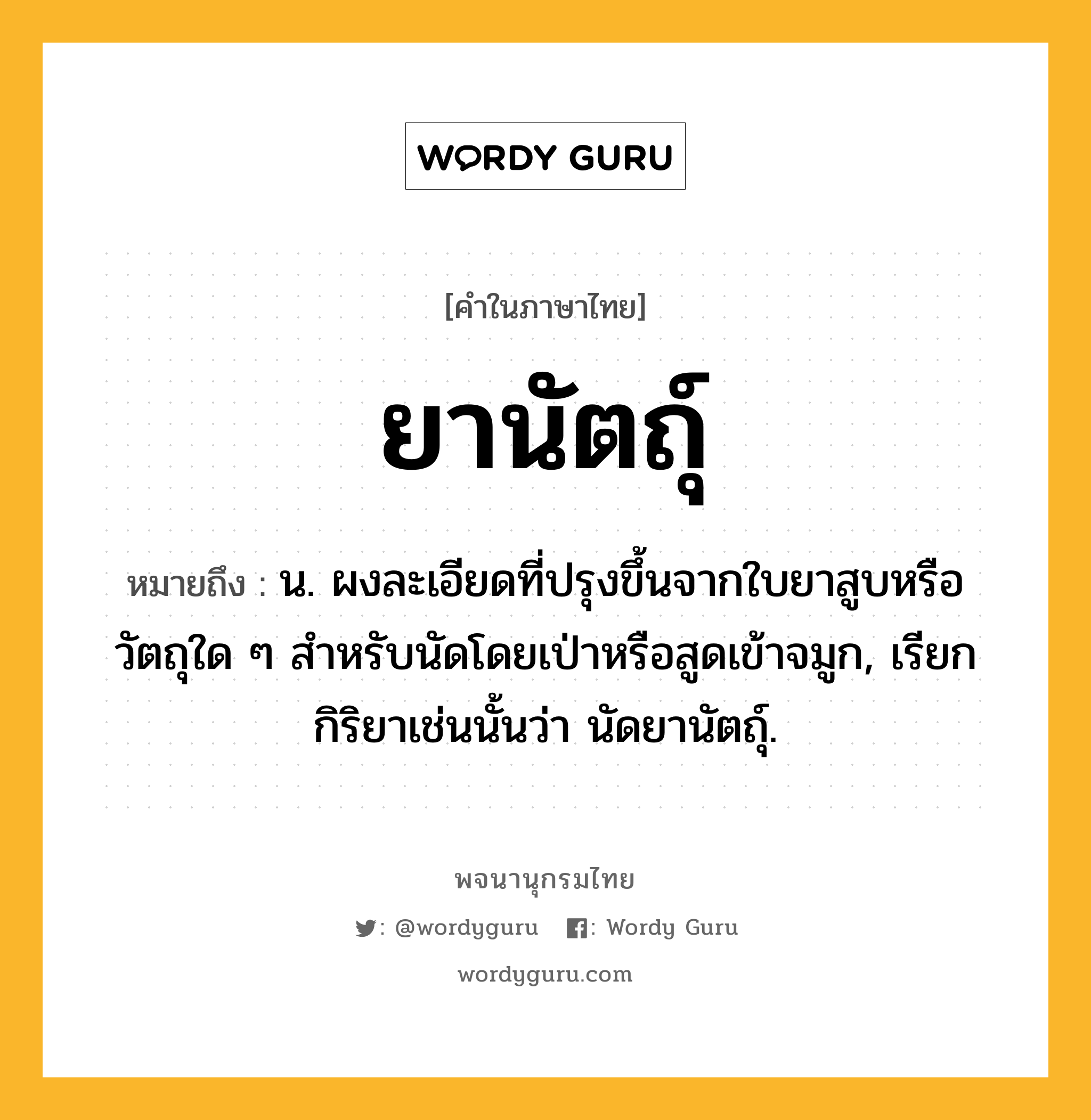 ยานัตถุ์ ความหมาย หมายถึงอะไร?, คำในภาษาไทย ยานัตถุ์ หมายถึง น. ผงละเอียดที่ปรุงขึ้นจากใบยาสูบหรือวัตถุใด ๆ สําหรับนัดโดยเป่าหรือสูดเข้าจมูก, เรียกกิริยาเช่นนั้นว่า นัดยานัตถุ์.