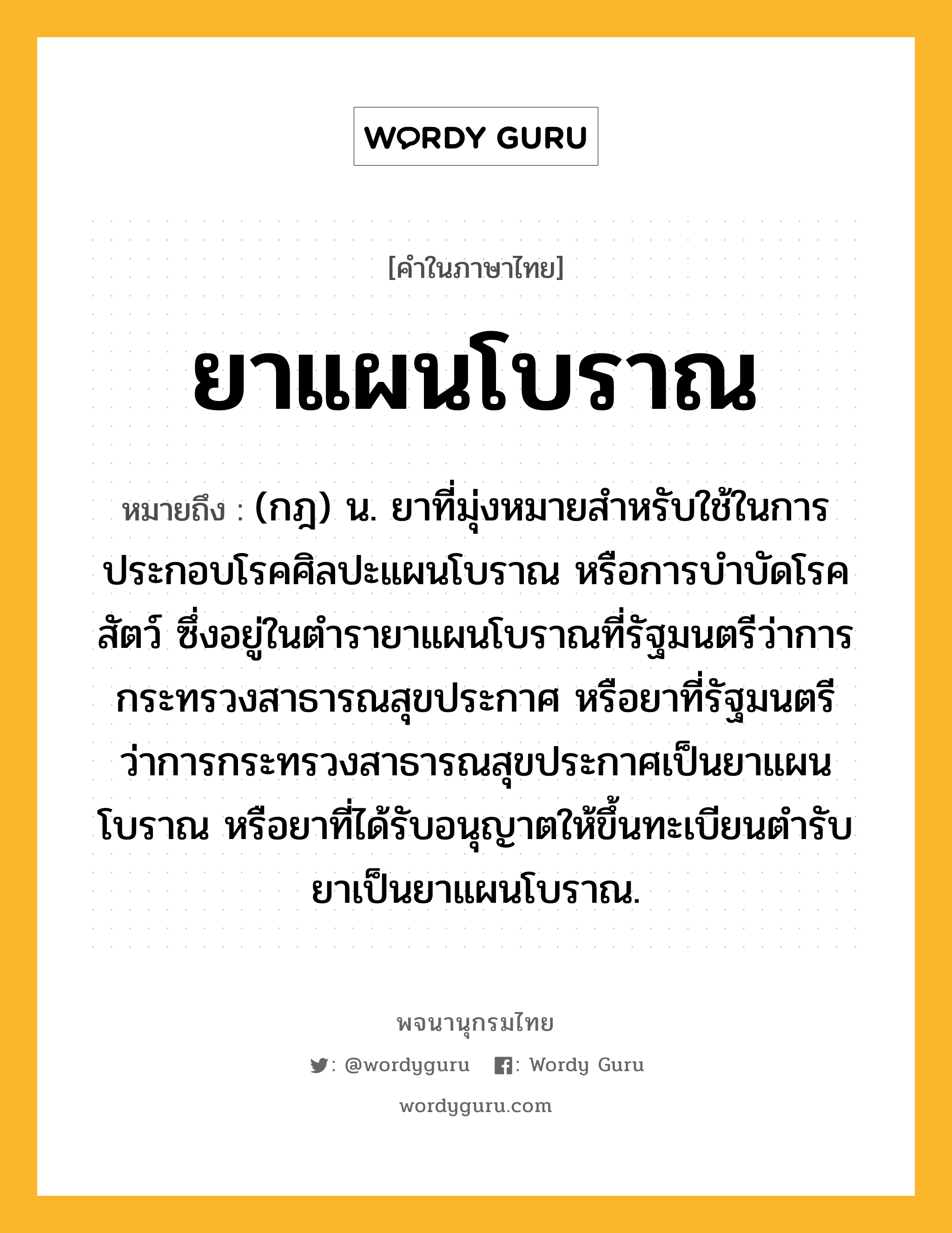 ยาแผนโบราณ ความหมาย หมายถึงอะไร?, คำในภาษาไทย ยาแผนโบราณ หมายถึง (กฎ) น. ยาที่มุ่งหมายสำหรับใช้ในการประกอบโรคศิลปะแผนโบราณ หรือการบำบัดโรคสัตว์ ซึ่งอยู่ในตำรายาแผนโบราณที่รัฐมนตรีว่าการกระทรวงสาธารณสุขประกาศ หรือยาที่รัฐมนตรีว่าการกระทรวงสาธารณสุขประกาศเป็นยาแผนโบราณ หรือยาที่ได้รับอนุญาตให้ขึ้นทะเบียนตำรับยาเป็นยาแผนโบราณ.