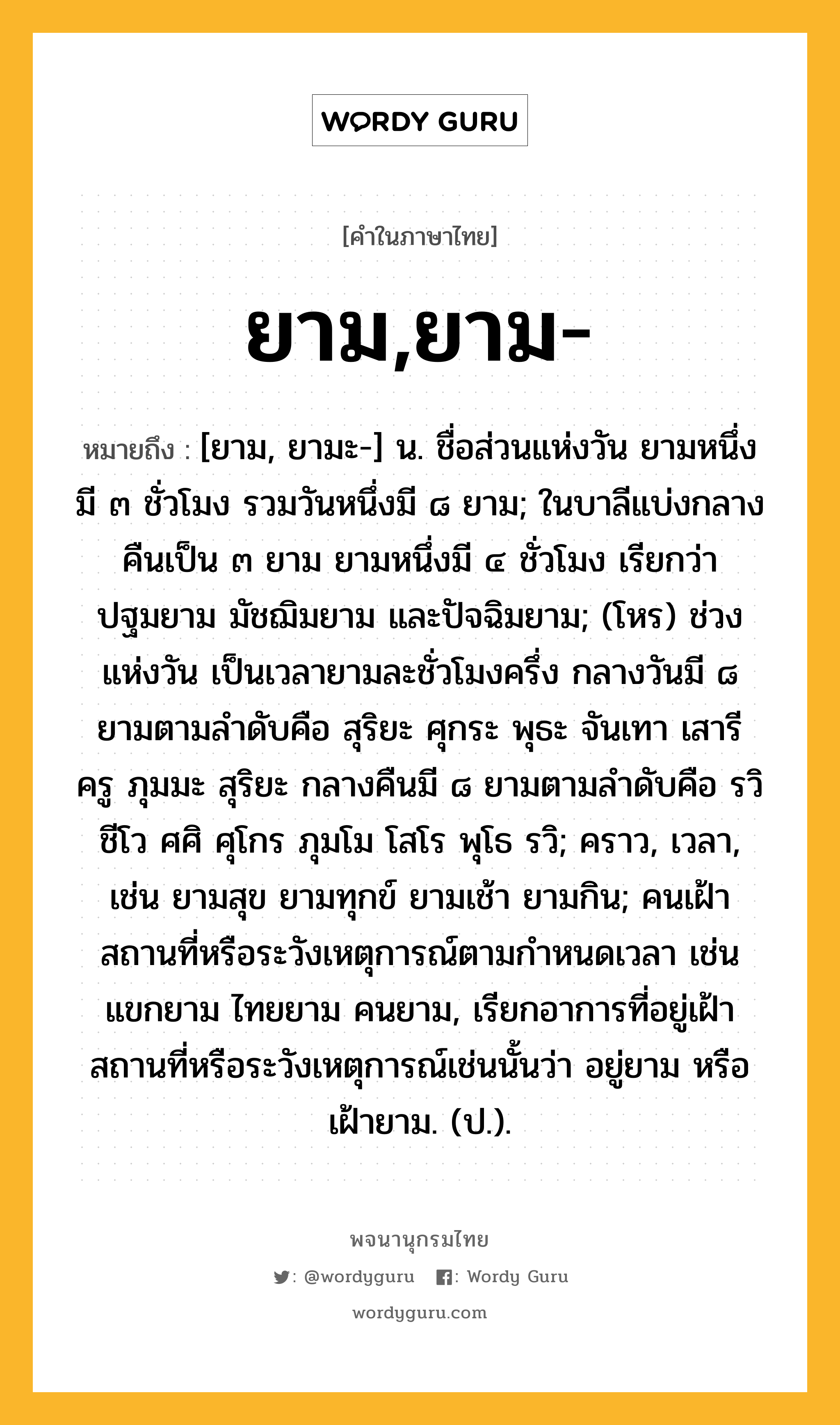 ยาม,ยาม- ความหมาย หมายถึงอะไร?, คำในภาษาไทย ยาม,ยาม- หมายถึง [ยาม, ยามะ-] น. ชื่อส่วนแห่งวัน ยามหนึ่งมี ๓ ชั่วโมง รวมวันหนึ่งมี ๘ ยาม; ในบาลีแบ่งกลางคืนเป็น ๓ ยาม ยามหนึ่งมี ๔ ชั่วโมง เรียกว่า ปฐมยาม มัชฌิมยาม และปัจฉิมยาม; (โหร) ช่วงแห่งวัน เป็นเวลายามละชั่วโมงครึ่ง กลางวันมี ๘ ยามตามลำดับคือ สุริยะ ศุกระ พุธะ จันเทา เสารี ครู ภุมมะ สุริยะ กลางคืนมี ๘ ยามตามลำดับคือ รวิ ชีโว ศศิ ศุโกร ภุมโม โสโร พุโธ รวิ; คราว, เวลา, เช่น ยามสุข ยามทุกข์ ยามเช้า ยามกิน; คนเฝ้าสถานที่หรือระวังเหตุการณ์ตามกําหนดเวลา เช่น แขกยาม ไทยยาม คนยาม, เรียกอาการที่อยู่เฝ้าสถานที่หรือระวังเหตุการณ์เช่นนั้นว่า อยู่ยาม หรือ เฝ้ายาม. (ป.).