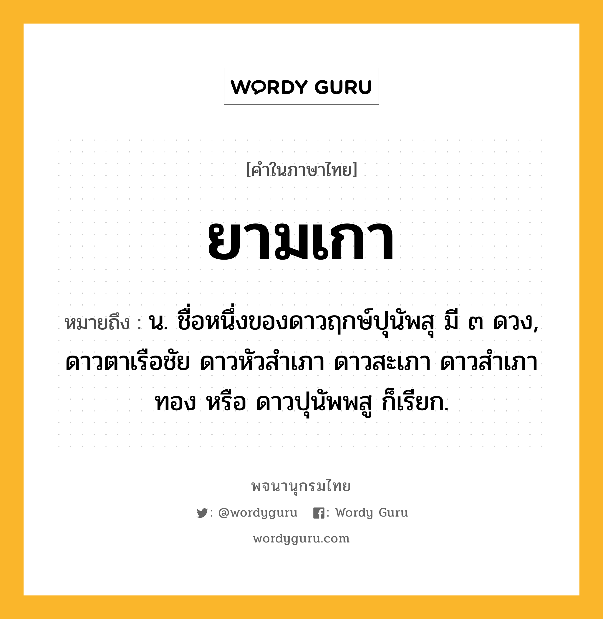 ยามเกา ความหมาย หมายถึงอะไร?, คำในภาษาไทย ยามเกา หมายถึง น. ชื่อหนึ่งของดาวฤกษ์ปุนัพสุ มี ๓ ดวง, ดาวตาเรือชัย ดาวหัวสําเภา ดาวสะเภา ดาวสําเภาทอง หรือ ดาวปุนัพพสู ก็เรียก.