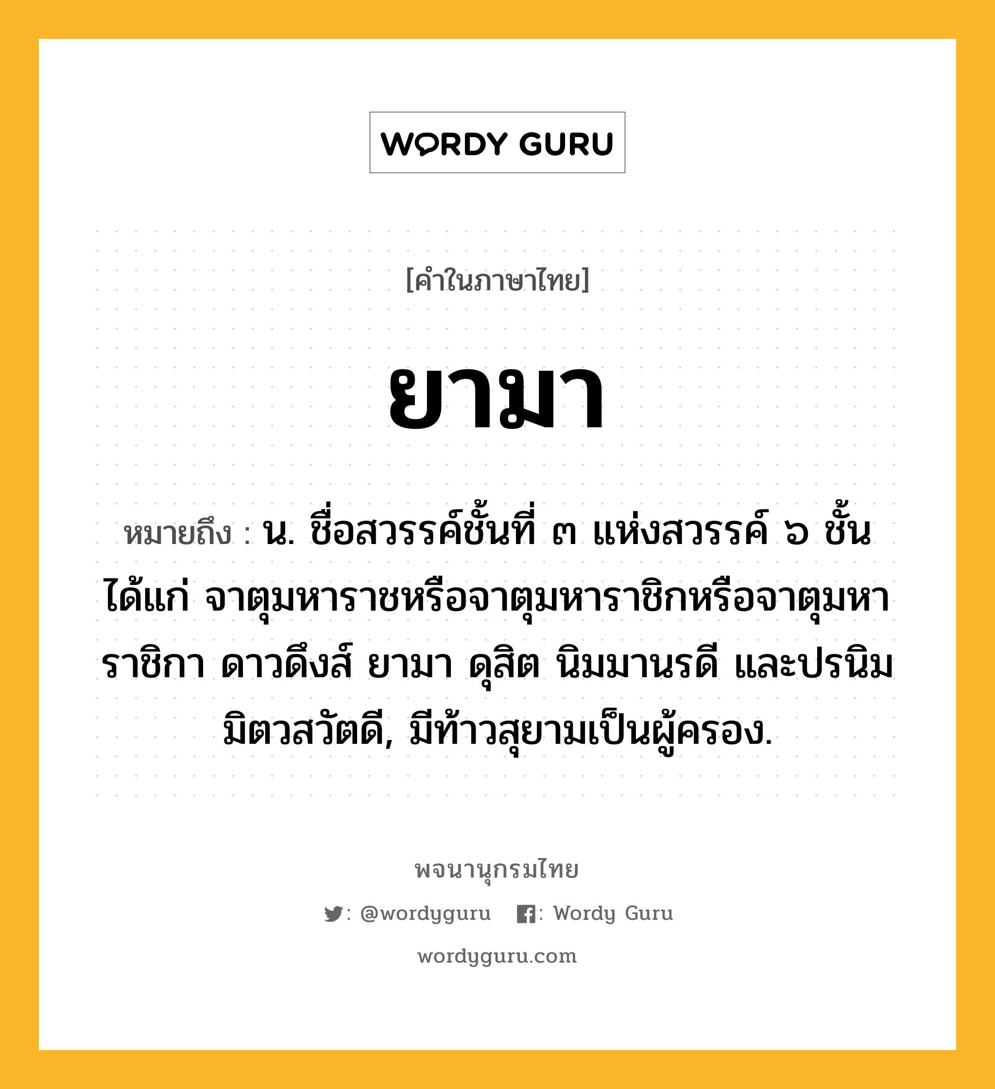 ยามา ความหมาย หมายถึงอะไร?, คำในภาษาไทย ยามา หมายถึง น. ชื่อสวรรค์ชั้นที่ ๓ แห่งสวรรค์ ๖ ชั้น ได้แก่ จาตุมหาราชหรือจาตุมหาราชิกหรือจาตุมหาราชิกา ดาวดึงส์ ยามา ดุสิต นิมมานรดี และปรนิมมิตวสวัตดี, มีท้าวสุยามเป็นผู้ครอง.