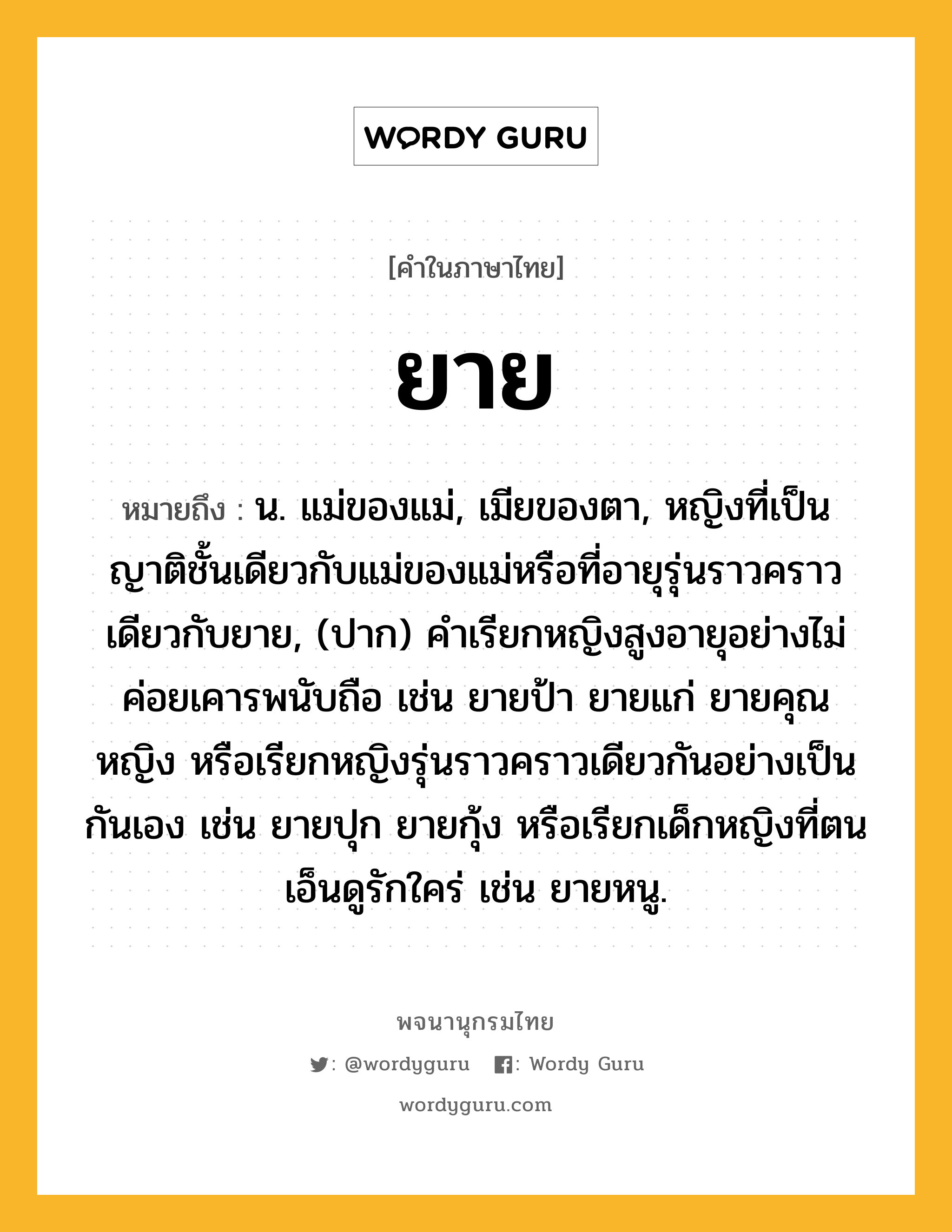 ยาย ความหมาย หมายถึงอะไร?, คำในภาษาไทย ยาย หมายถึง น. แม่ของแม่, เมียของตา, หญิงที่เป็นญาติชั้นเดียวกับแม่ของแม่หรือที่อายุรุ่นราวคราวเดียวกับยาย, (ปาก) คําเรียกหญิงสูงอายุอย่างไม่ค่อยเคารพนับถือ เช่น ยายป้า ยายแก่ ยายคุณหญิง หรือเรียกหญิงรุ่นราวคราวเดียวกันอย่างเป็นกันเอง เช่น ยายปุก ยายกุ้ง หรือเรียกเด็กหญิงที่ตนเอ็นดูรักใคร่ เช่น ยายหนู.