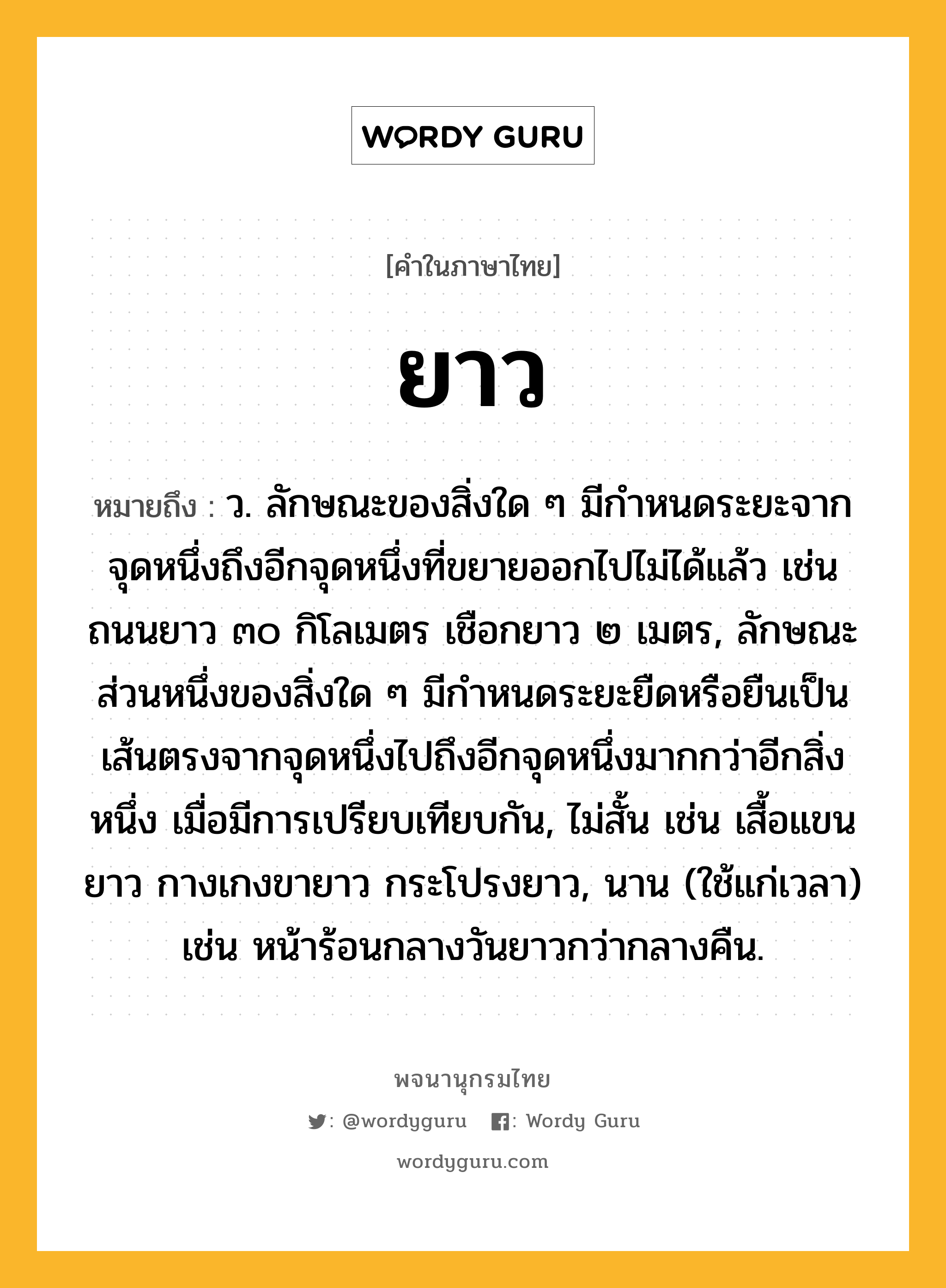 ยาว ความหมาย หมายถึงอะไร?, คำในภาษาไทย ยาว หมายถึง ว. ลักษณะของสิ่งใด ๆ มีกําหนดระยะจากจุดหนึ่งถึงอีกจุดหนึ่งที่ขยายออกไปไม่ได้แล้ว เช่น ถนนยาว ๓๐ กิโลเมตร เชือกยาว ๒ เมตร, ลักษณะส่วนหนึ่งของสิ่งใด ๆ มีกําหนดระยะยืดหรือยืนเป็นเส้นตรงจากจุดหนึ่งไปถึงอีกจุดหนึ่งมากกว่าอีกสิ่งหนึ่ง เมื่อมีการเปรียบเทียบกัน, ไม่สั้น เช่น เสื้อแขนยาว กางเกงขายาว กระโปรงยาว, นาน (ใช้แก่เวลา) เช่น หน้าร้อนกลางวันยาวกว่ากลางคืน.