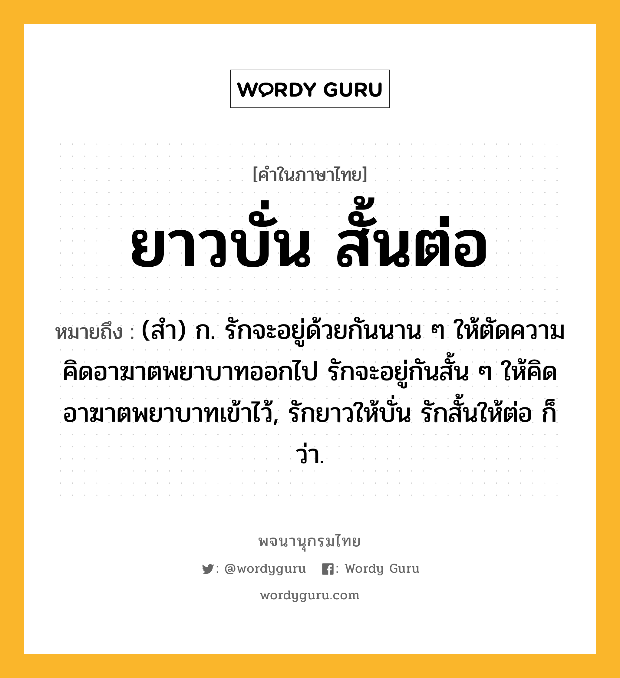 ยาวบั่น สั้นต่อ ความหมาย หมายถึงอะไร?, คำในภาษาไทย ยาวบั่น สั้นต่อ หมายถึง (สํา) ก. รักจะอยู่ด้วยกันนาน ๆ ให้ตัดความคิดอาฆาตพยาบาทออกไป รักจะอยู่กันสั้น ๆ ให้คิดอาฆาตพยาบาทเข้าไว้, รักยาวให้บั่น รักสั้นให้ต่อ ก็ว่า.