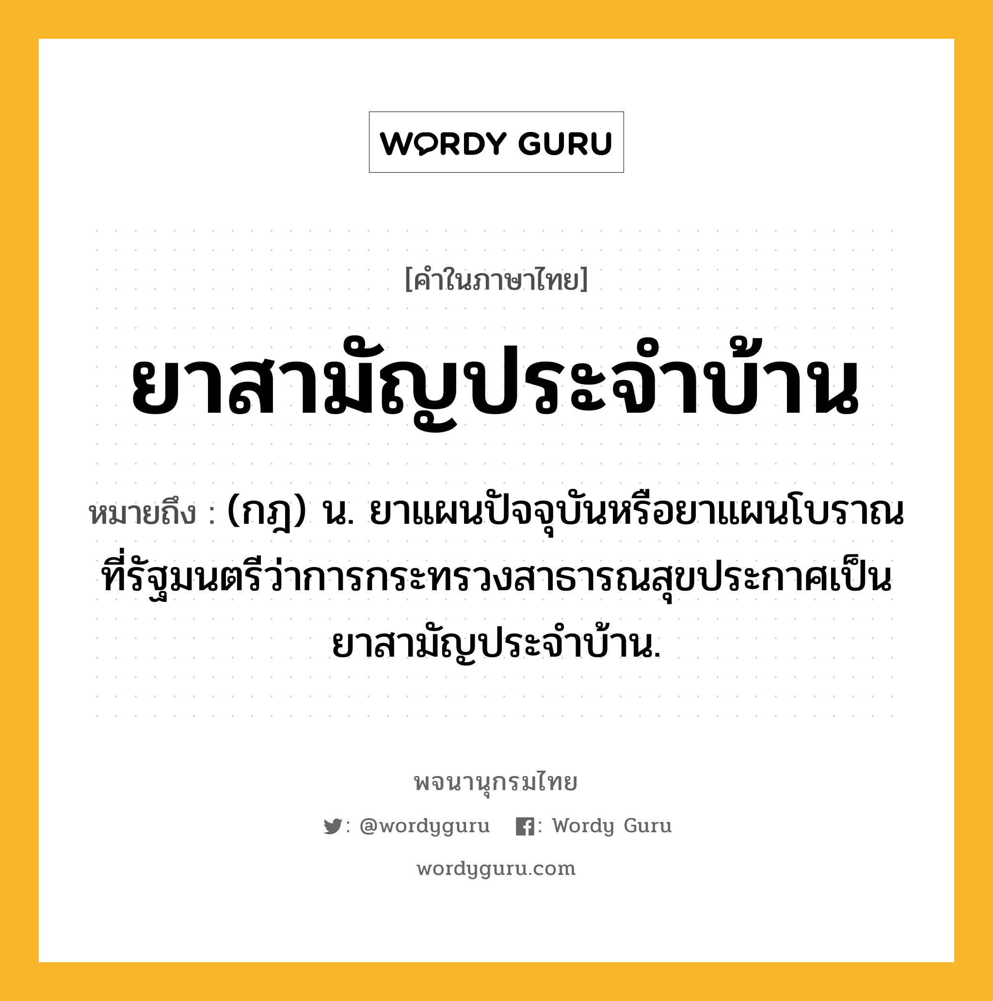 ยาสามัญประจำบ้าน ความหมาย หมายถึงอะไร?, คำในภาษาไทย ยาสามัญประจำบ้าน หมายถึง (กฎ) น. ยาแผนปัจจุบันหรือยาแผนโบราณ ที่รัฐมนตรีว่าการกระทรวงสาธารณสุขประกาศเป็นยาสามัญประจำบ้าน.