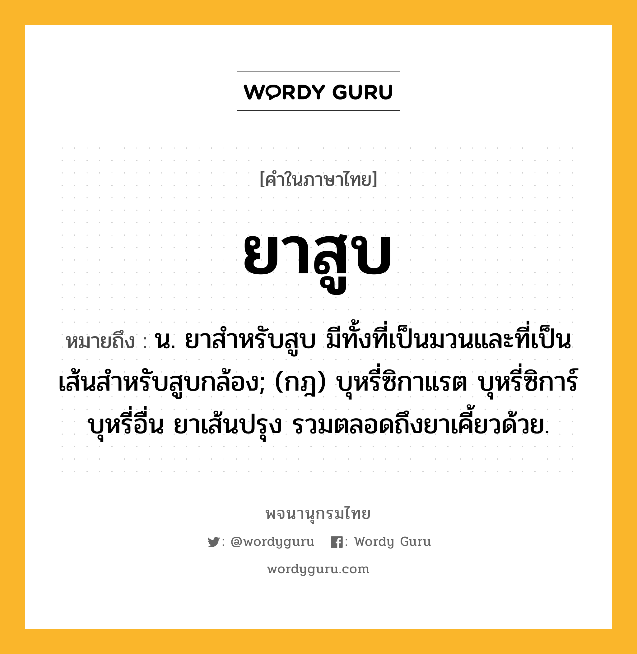 ยาสูบ ความหมาย หมายถึงอะไร?, คำในภาษาไทย ยาสูบ หมายถึง น. ยาสำหรับสูบ มีทั้งที่เป็นมวนและที่เป็นเส้นสำหรับสูบกล้อง; (กฎ) บุหรี่ซิกาแรต บุหรี่ซิการ์ บุหรี่อื่น ยาเส้นปรุง รวมตลอดถึงยาเคี้ยวด้วย.