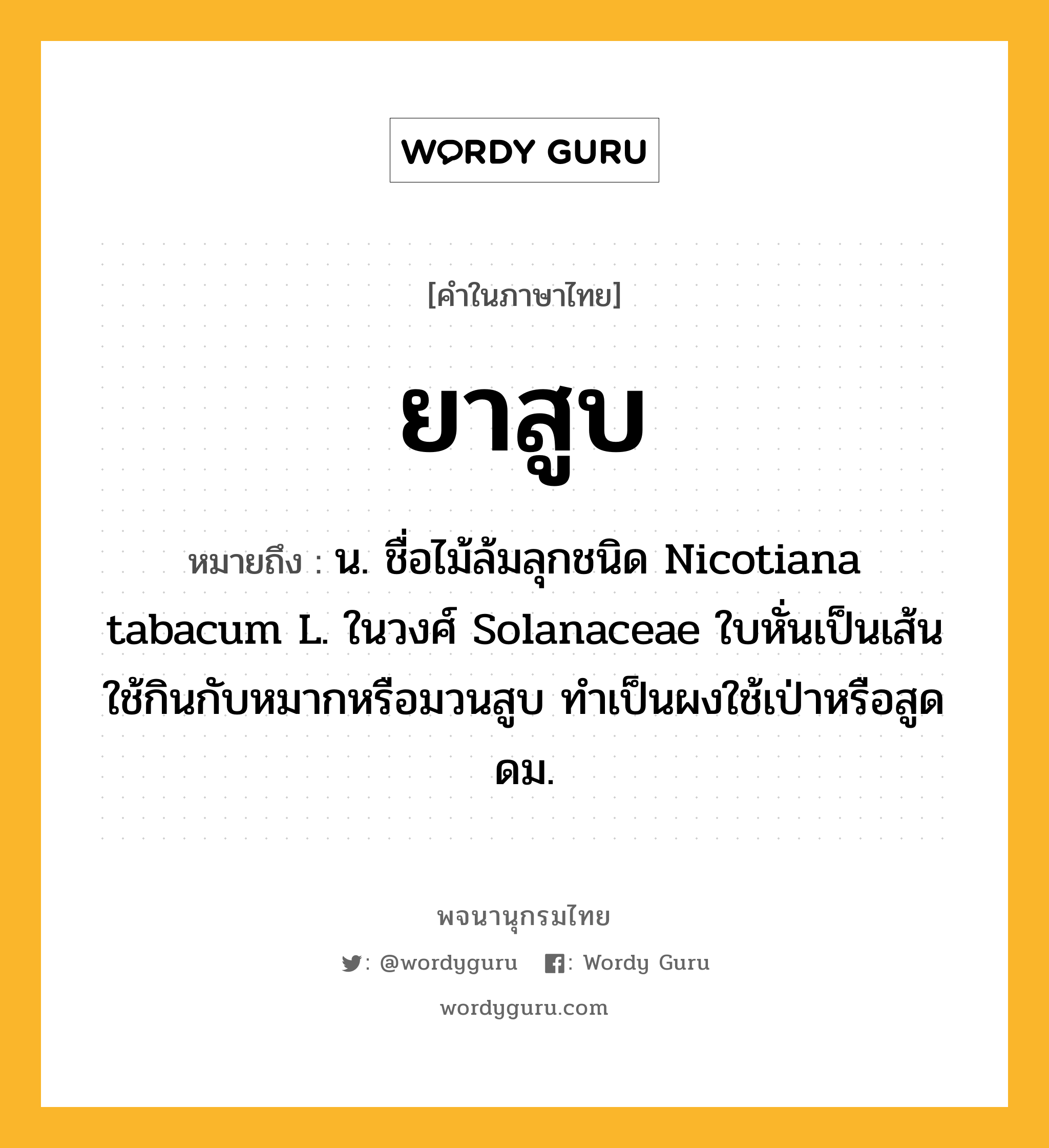 ยาสูบ ความหมาย หมายถึงอะไร?, คำในภาษาไทย ยาสูบ หมายถึง น. ชื่อไม้ล้มลุกชนิด Nicotiana tabacum L. ในวงศ์ Solanaceae ใบหั่นเป็นเส้นใช้กินกับหมากหรือมวนสูบ ทําเป็นผงใช้เป่าหรือสูดดม.