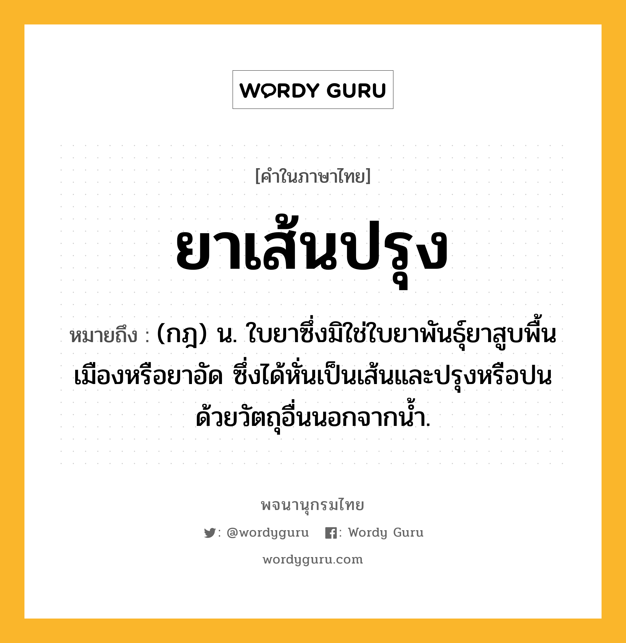 ยาเส้นปรุง ความหมาย หมายถึงอะไร?, คำในภาษาไทย ยาเส้นปรุง หมายถึง (กฎ) น. ใบยาซึ่งมิใช่ใบยาพันธุ์ยาสูบพื้นเมืองหรือยาอัด ซึ่งได้หั่นเป็นเส้นและปรุงหรือปนด้วยวัตถุอื่นนอกจากน้ำ.