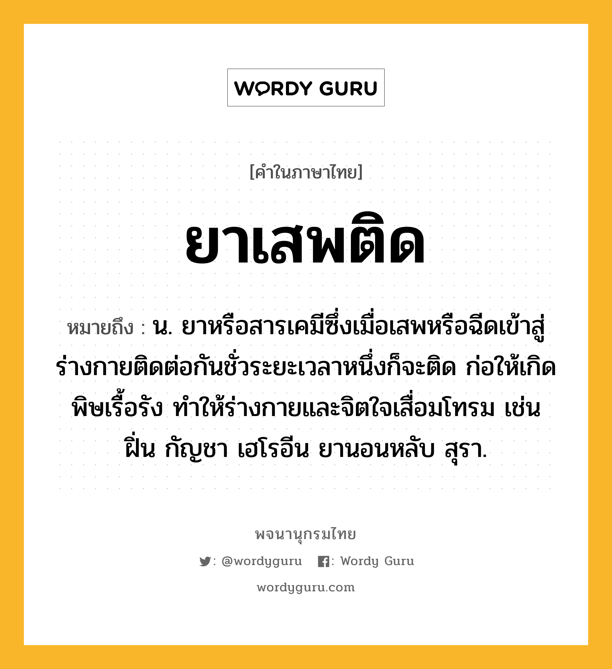 ยาเสพติด ความหมาย หมายถึงอะไร?, คำในภาษาไทย ยาเสพติด หมายถึง น. ยาหรือสารเคมีซึ่งเมื่อเสพหรือฉีดเข้าสู่ร่างกายติดต่อกันชั่วระยะเวลาหนึ่งก็จะติด ก่อให้เกิดพิษเรื้อรัง ทําให้ร่างกายและจิตใจเสื่อมโทรม เช่น ฝิ่น กัญชา เฮโรอีน ยานอนหลับ สุรา.