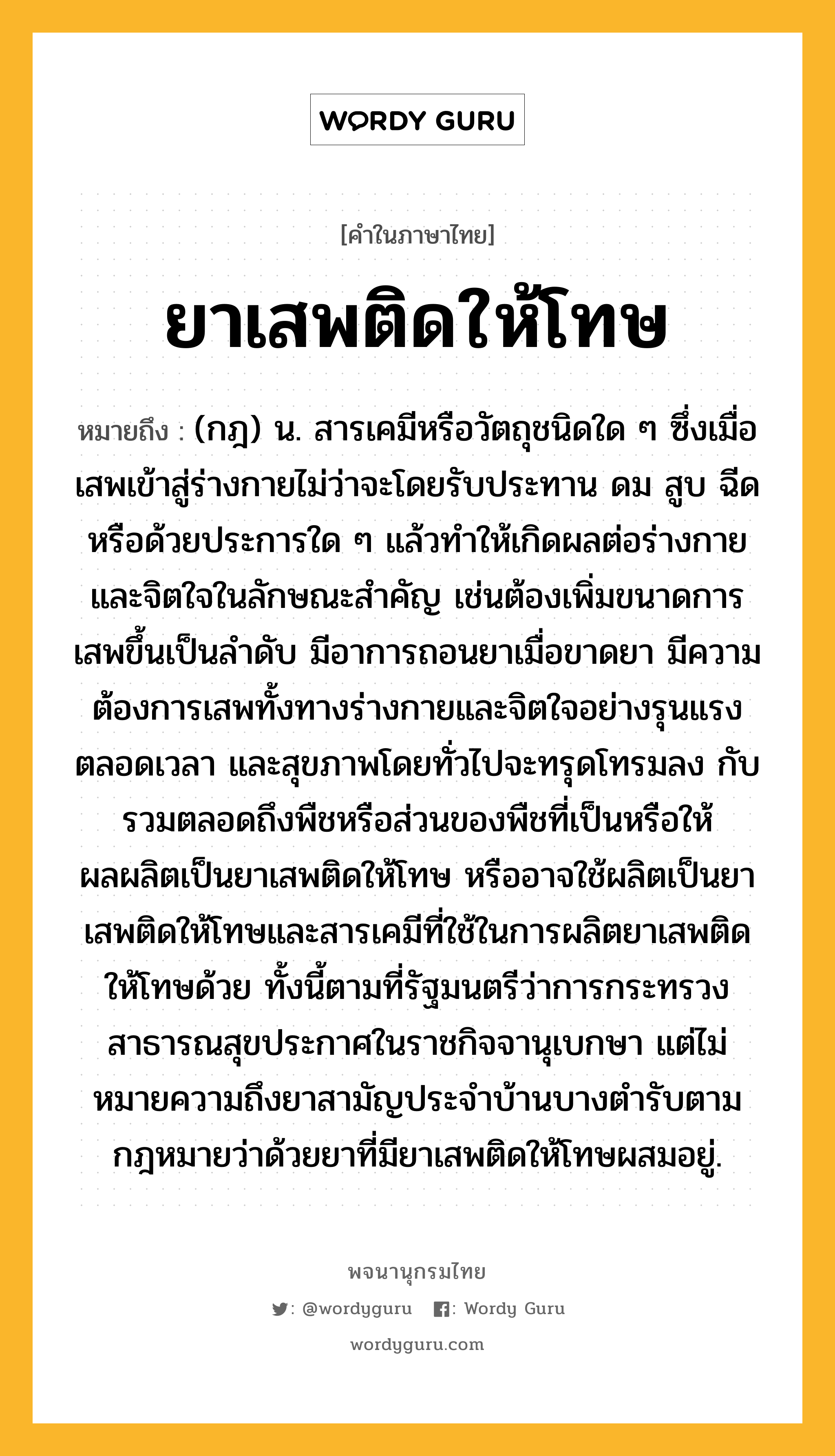 ยาเสพติดให้โทษ ความหมาย หมายถึงอะไร?, คำในภาษาไทย ยาเสพติดให้โทษ หมายถึง (กฎ) น. สารเคมีหรือวัตถุชนิดใด ๆ ซึ่งเมื่อเสพเข้าสู่ร่างกายไม่ว่าจะโดยรับประทาน ดม สูบ ฉีด หรือด้วยประการใด ๆ แล้วทําให้เกิดผลต่อร่างกายและจิตใจในลักษณะสําคัญ เช่นต้องเพิ่มขนาดการเสพขึ้นเป็นลําดับ มีอาการถอนยาเมื่อขาดยา มีความต้องการเสพทั้งทางร่างกายและจิตใจอย่างรุนแรงตลอดเวลา และสุขภาพโดยทั่วไปจะทรุดโทรมลง กับรวมตลอดถึงพืชหรือส่วนของพืชที่เป็นหรือให้ผลผลิตเป็นยาเสพติดให้โทษ หรืออาจใช้ผลิตเป็นยาเสพติดให้โทษและสารเคมีที่ใช้ในการผลิตยาเสพติดให้โทษด้วย ทั้งนี้ตามที่รัฐมนตรีว่าการกระทรวงสาธารณสุขประกาศในราชกิจจานุเบกษา แต่ไม่หมายความถึงยาสามัญประจำบ้านบางตำรับตามกฎหมายว่าด้วยยาที่มียาเสพติดให้โทษผสมอยู่.