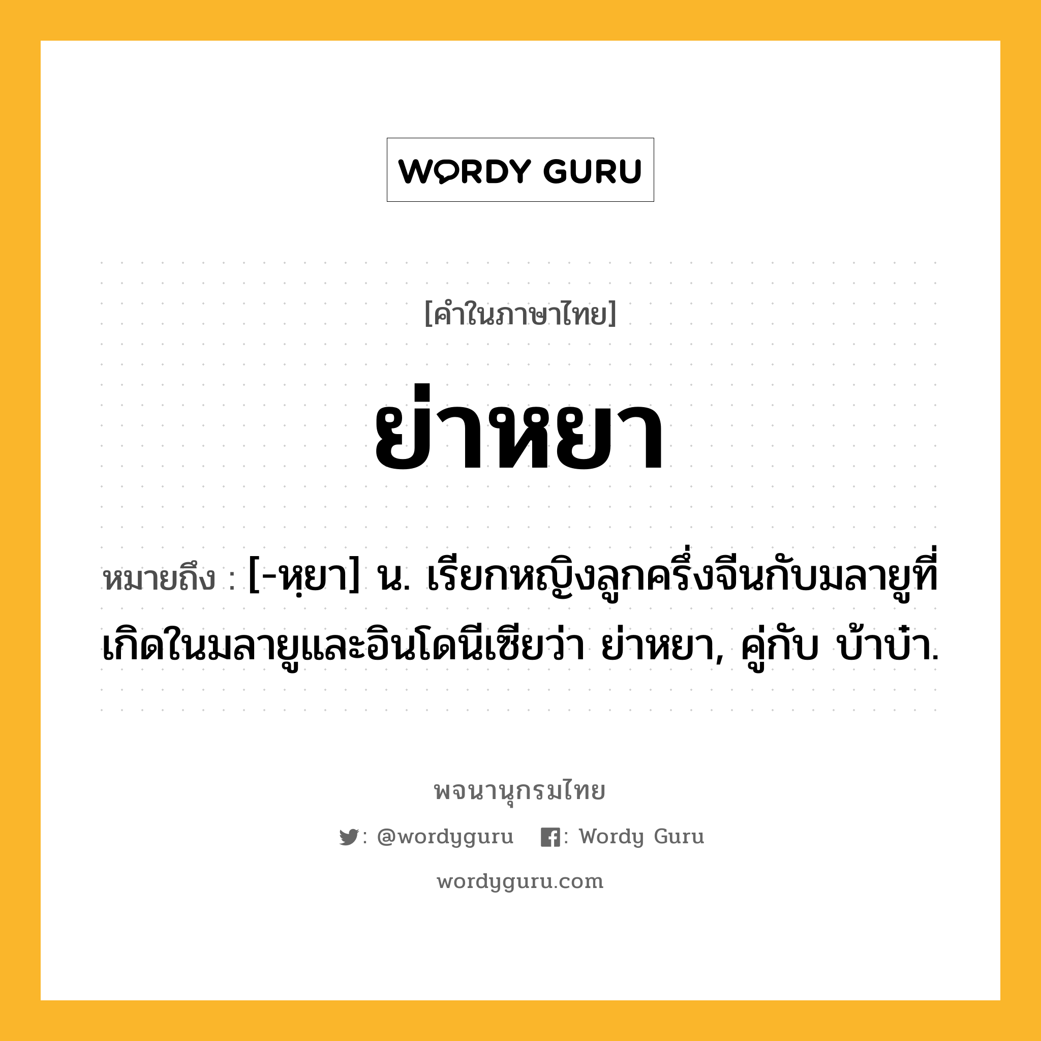 ย่าหยา ความหมาย หมายถึงอะไร?, คำในภาษาไทย ย่าหยา หมายถึง [-หฺยา] น. เรียกหญิงลูกครึ่งจีนกับมลายูที่เกิดในมลายูและอินโดนีเซียว่า ย่าหยา, คู่กับ บ้าบ๋า.