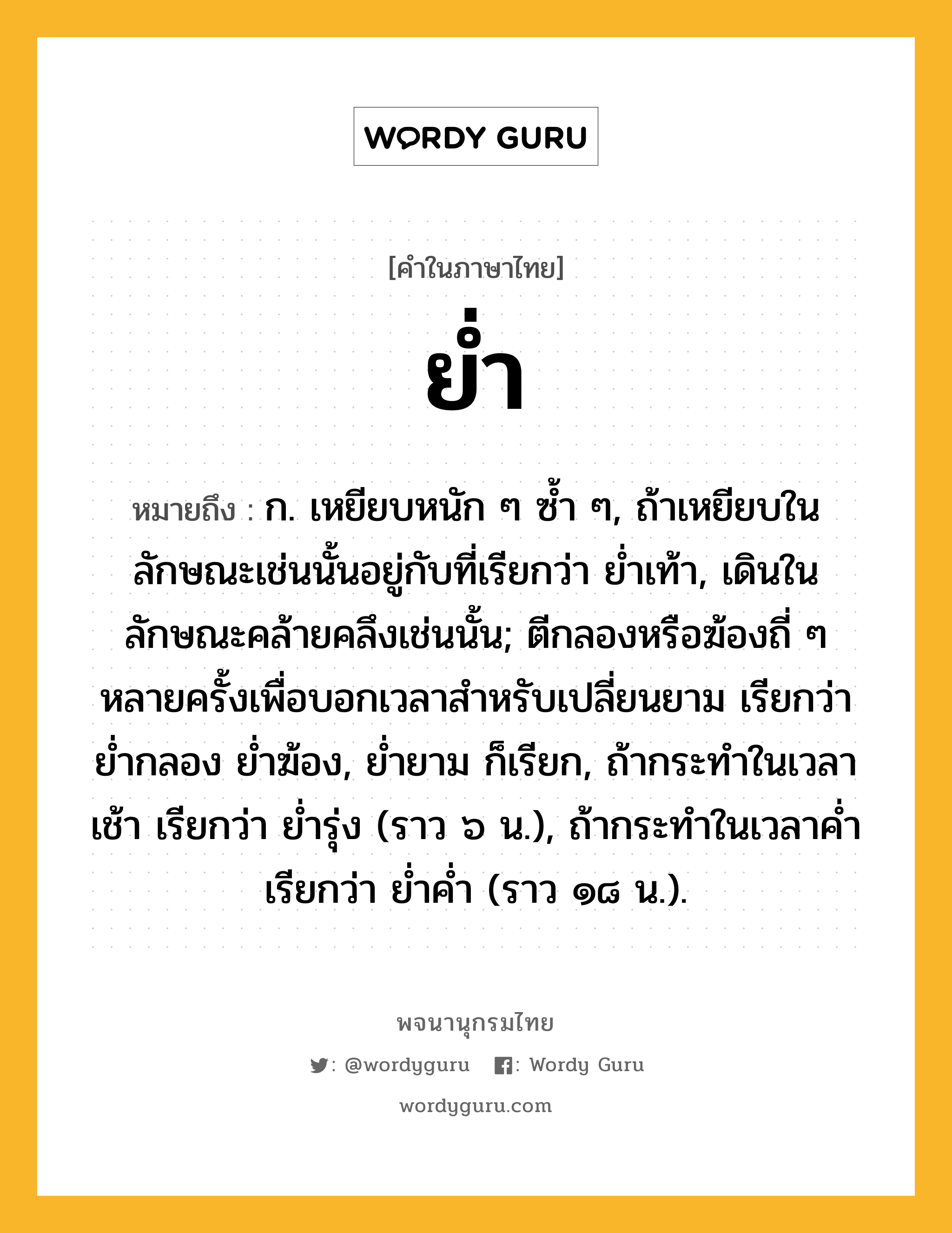 ย่ำ ความหมาย หมายถึงอะไร?, คำในภาษาไทย ย่ำ หมายถึง ก. เหยียบหนัก ๆ ซํ้า ๆ, ถ้าเหยียบในลักษณะเช่นนั้นอยู่กับที่เรียกว่า ยํ่าเท้า, เดินในลักษณะคล้ายคลึงเช่นนั้น; ตีกลองหรือฆ้องถี่ ๆ หลายครั้งเพื่อบอกเวลาสําหรับเปลี่ยนยาม เรียกว่า ยํ่ากลอง ยํ่าฆ้อง, ยํ่ายาม ก็เรียก, ถ้ากระทําในเวลาเช้า เรียกว่า ยํ่ารุ่ง (ราว ๖ น.), ถ้ากระทําในเวลาคํ่า เรียกว่า ยํ่าคํ่า (ราว ๑๘ น.).