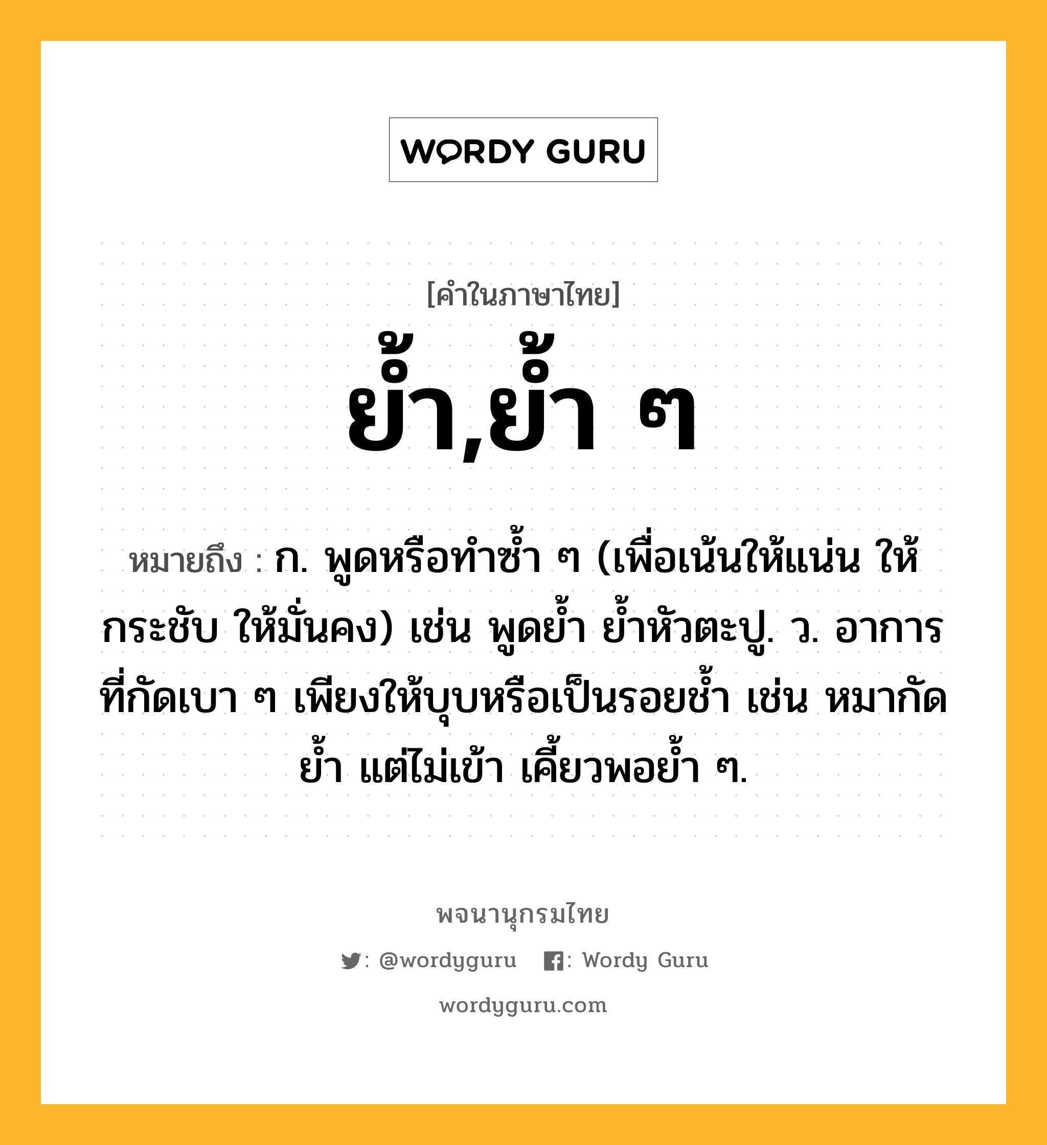 ย้ำ,ย้ำ ๆ ความหมาย หมายถึงอะไร?, คำในภาษาไทย ย้ำ,ย้ำ ๆ หมายถึง ก. พูดหรือทําซํ้า ๆ (เพื่อเน้นให้แน่น ให้กระชับ ให้มั่นคง) เช่น พูดยํ้า ยํ้าหัวตะปู. ว. อาการที่กัดเบา ๆ เพียงให้บุบหรือเป็นรอยช้ำ เช่น หมากัดย้ำ แต่ไม่เข้า เคี้ยวพอย้ำ ๆ.