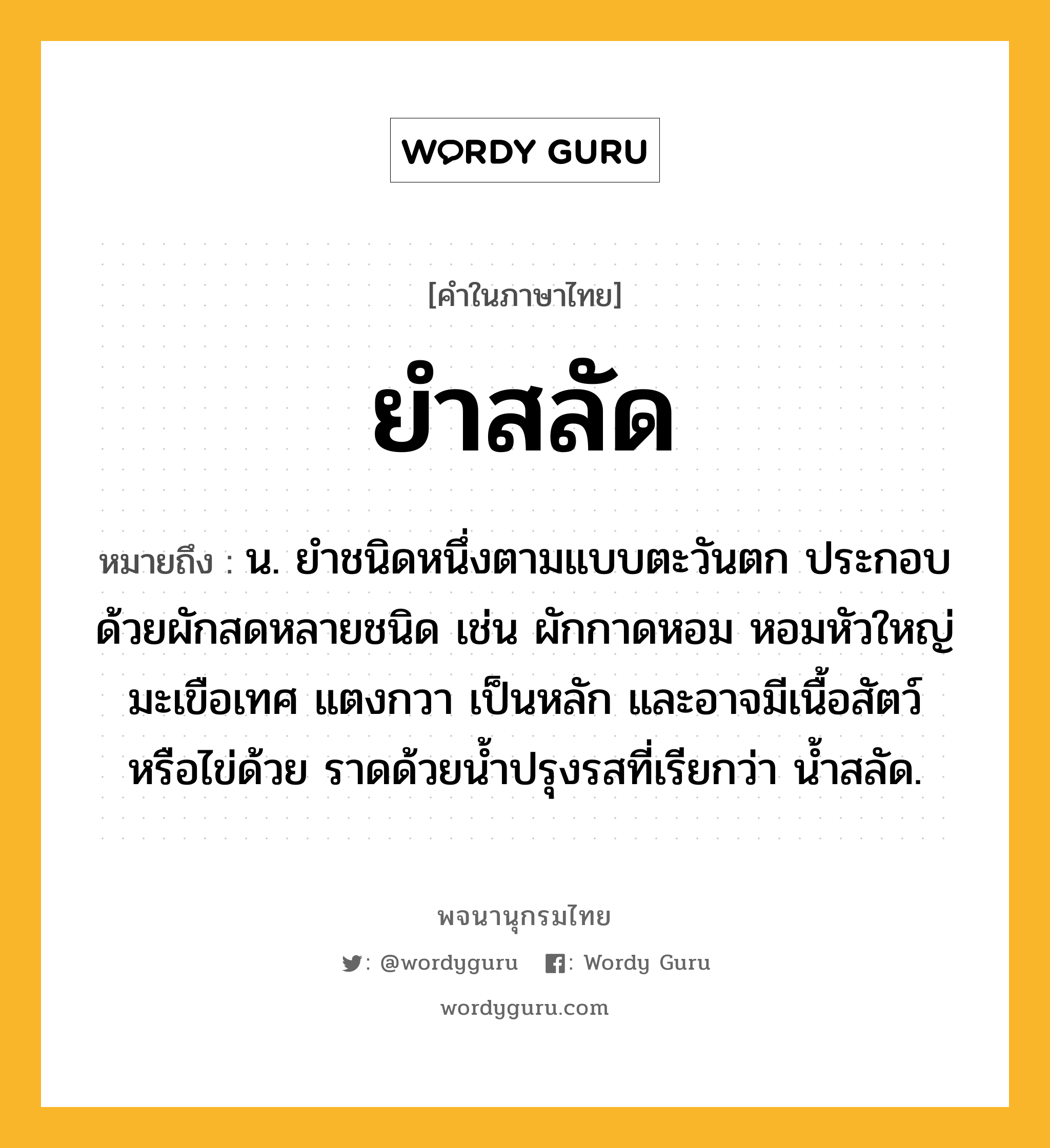 ยำสลัด ความหมาย หมายถึงอะไร?, คำในภาษาไทย ยำสลัด หมายถึง น. ยำชนิดหนึ่งตามแบบตะวันตก ประกอบด้วยผักสดหลายชนิด เช่น ผักกาดหอม หอมหัวใหญ่ มะเขือเทศ แตงกวา เป็นหลัก และอาจมีเนื้อสัตว์หรือไข่ด้วย ราดด้วยน้ำปรุงรสที่เรียกว่า น้ำสลัด.