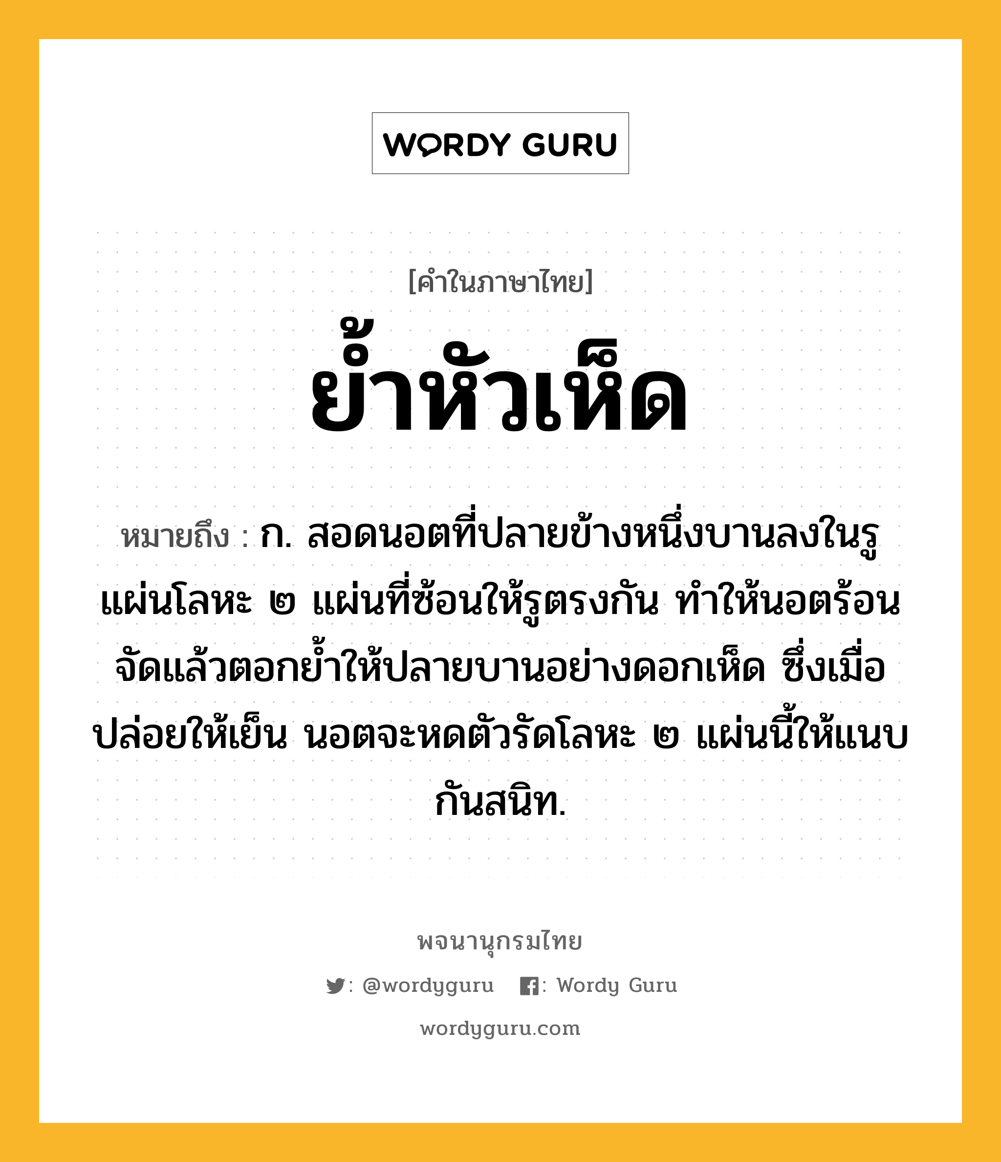 ย้ำหัวเห็ด ความหมาย หมายถึงอะไร?, คำในภาษาไทย ย้ำหัวเห็ด หมายถึง ก. สอดนอตที่ปลายข้างหนึ่งบานลงในรูแผ่นโลหะ ๒ แผ่นที่ซ้อนให้รูตรงกัน ทำให้นอตร้อนจัดแล้วตอกย้ำให้ปลายบานอย่างดอกเห็ด ซึ่งเมื่อปล่อยให้เย็น นอตจะหดตัวรัดโลหะ ๒ แผ่นนี้ให้แนบกันสนิท.