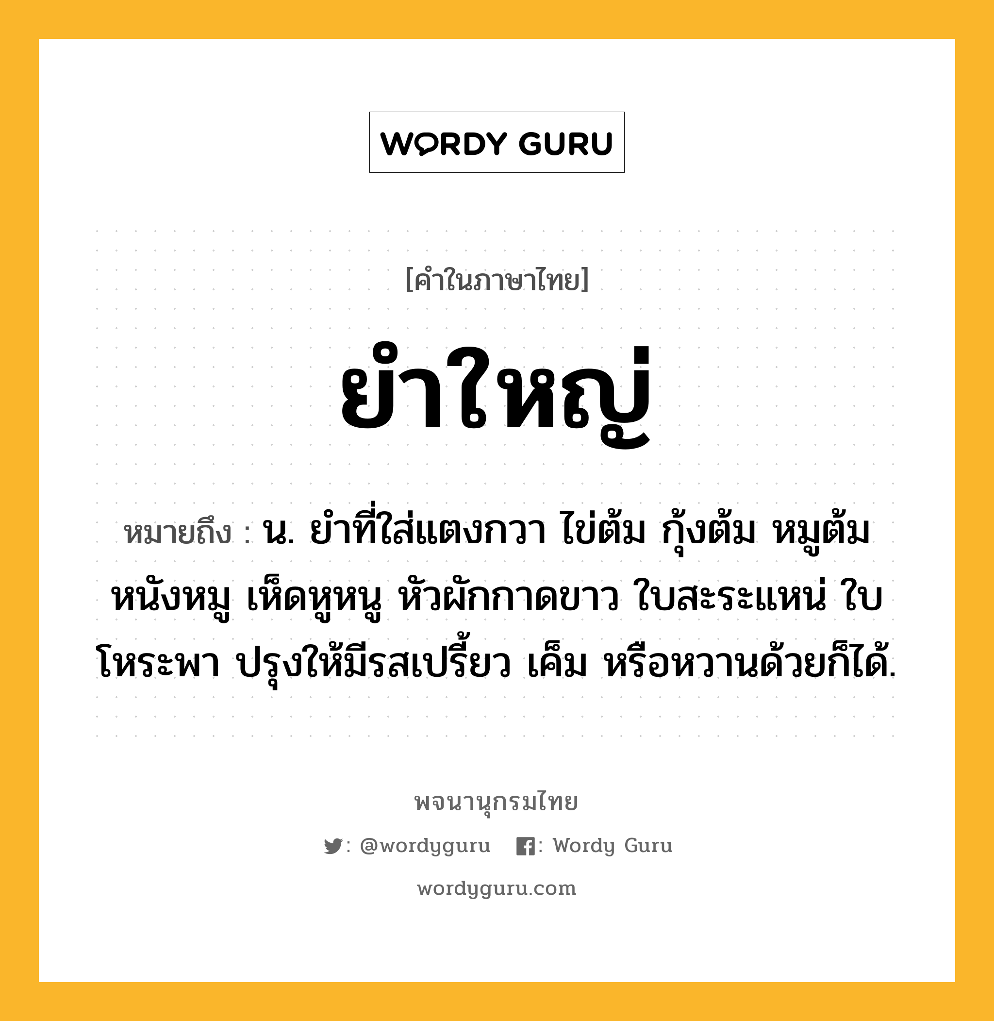 ยำใหญ่ ความหมาย หมายถึงอะไร?, คำในภาษาไทย ยำใหญ่ หมายถึง น. ยำที่ใส่แตงกวา ไข่ต้ม กุ้งต้ม หมูต้ม หนังหมู เห็ดหูหนู หัวผักกาดขาว ใบสะระแหน่ ใบโหระพา ปรุงให้มีรสเปรี้ยว เค็ม หรือหวานด้วยก็ได้.