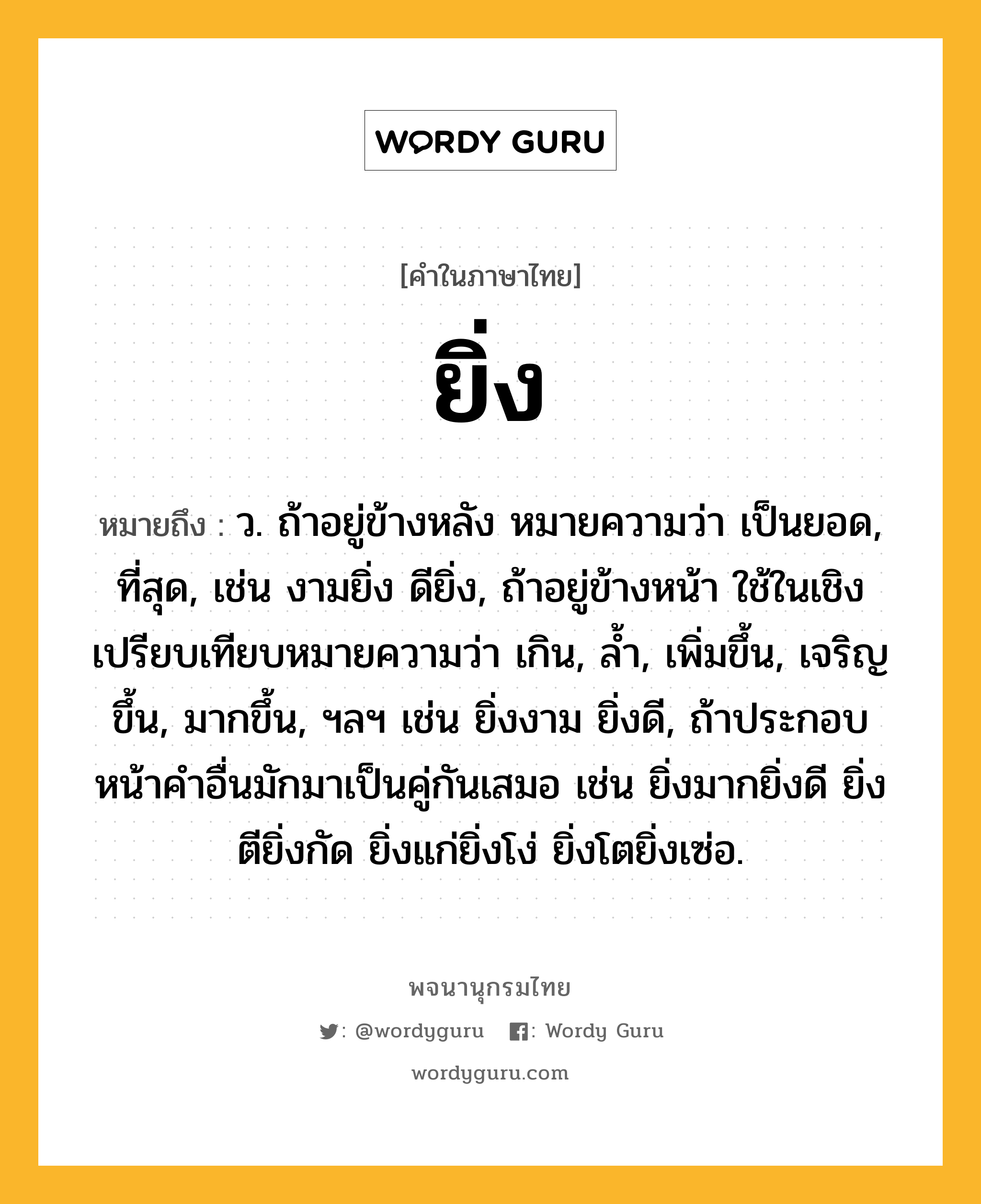 ยิ่ง ความหมาย หมายถึงอะไร?, คำในภาษาไทย ยิ่ง หมายถึง ว. ถ้าอยู่ข้างหลัง หมายความว่า เป็นยอด, ที่สุด, เช่น งามยิ่ง ดียิ่ง, ถ้าอยู่ข้างหน้า ใช้ในเชิงเปรียบเทียบหมายความว่า เกิน, ลํ้า, เพิ่มขึ้น, เจริญขึ้น, มากขึ้น, ฯลฯ เช่น ยิ่งงาม ยิ่งดี, ถ้าประกอบหน้าคำอื่นมักมาเป็นคู่กันเสมอ เช่น ยิ่งมากยิ่งดี ยิ่งตียิ่งกัด ยิ่งแก่ยิ่งโง่ ยิ่งโตยิ่งเซ่อ.