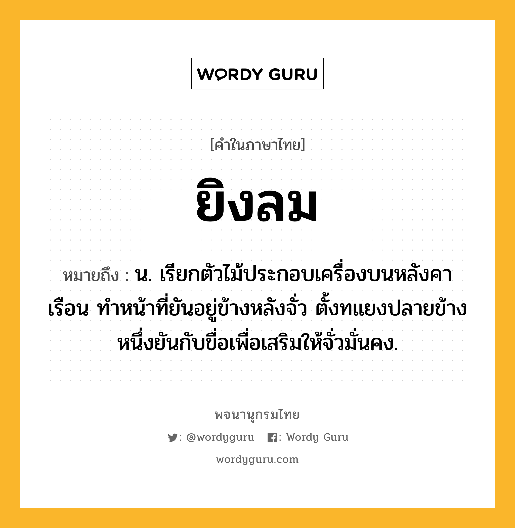 ยิงลม ความหมาย หมายถึงอะไร?, คำในภาษาไทย ยิงลม หมายถึง น. เรียกตัวไม้ประกอบเครื่องบนหลังคาเรือน ทำหน้าที่ยันอยู่ข้างหลังจั่ว ตั้งทแยงปลายข้างหนึ่งยันกับขื่อเพื่อเสริมให้จั่วมั่นคง.