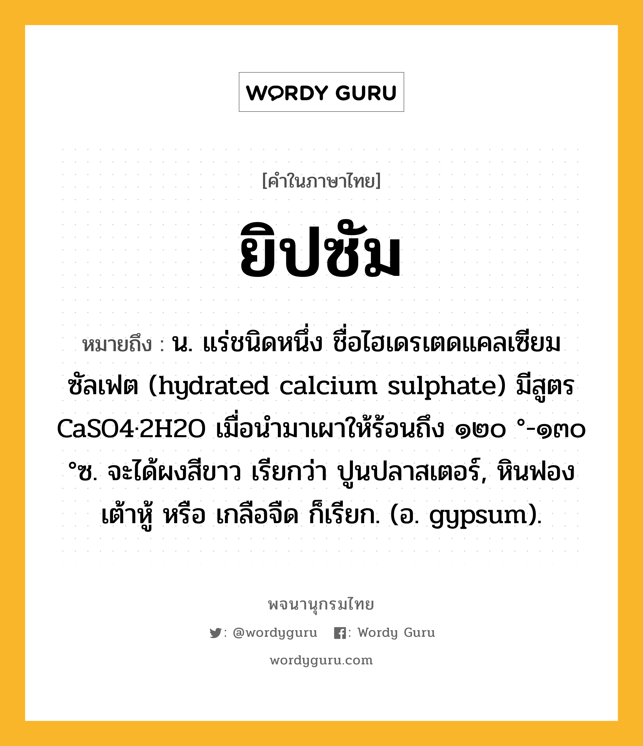 ยิปซัม ความหมาย หมายถึงอะไร?, คำในภาษาไทย ยิปซัม หมายถึง น. แร่ชนิดหนึ่ง ชื่อไฮเดรเตดแคลเซียมซัลเฟต (hydrated calcium sulphate) มีสูตร CaSO4·2H2O เมื่อนํามาเผาให้ร้อนถึง ๑๒๐ °-๑๓๐ °ซ. จะได้ผงสีขาว เรียกว่า ปูนปลาสเตอร์, หินฟองเต้าหู้ หรือ เกลือจืด ก็เรียก. (อ. gypsum).