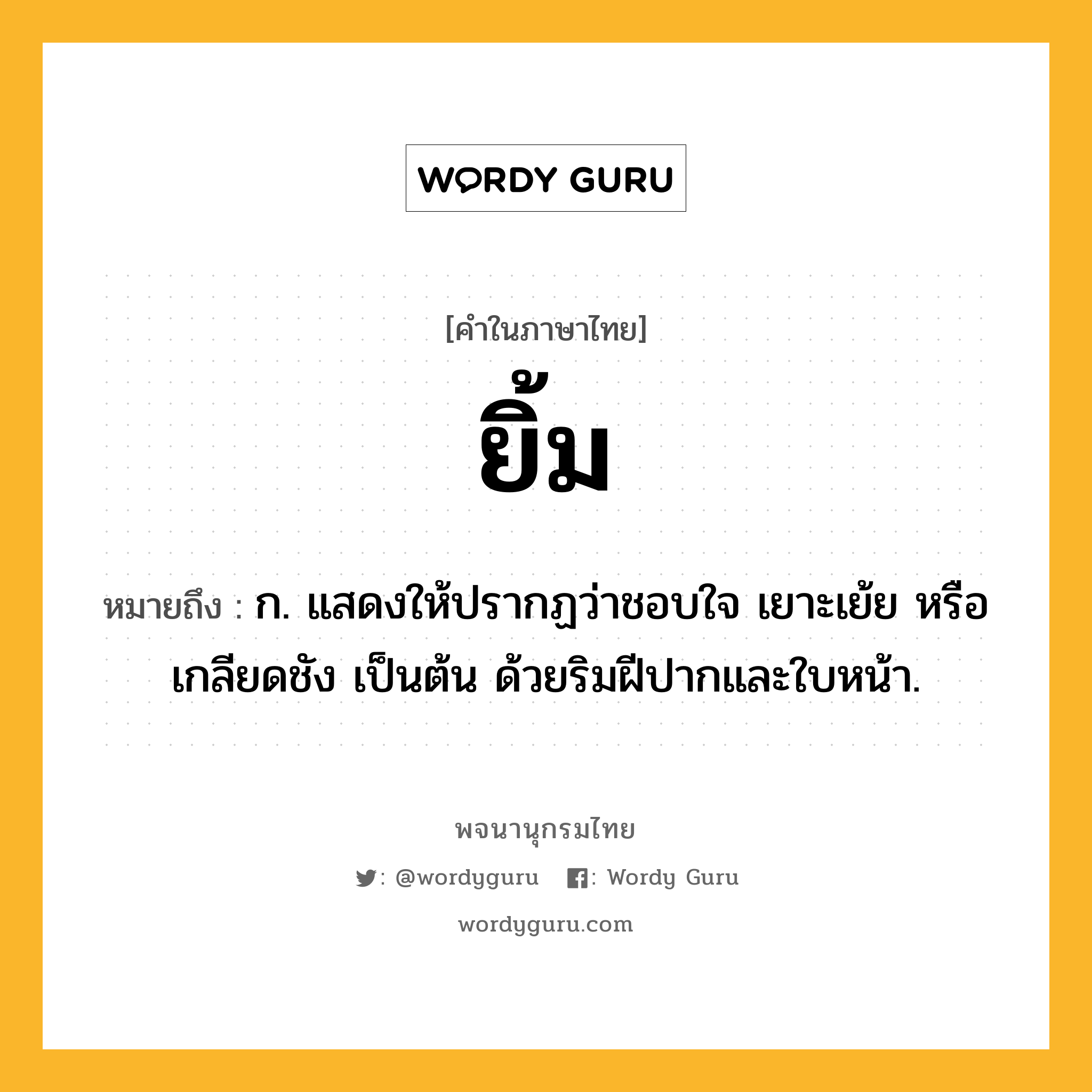 ยิ้ม ความหมาย หมายถึงอะไร?, คำในภาษาไทย ยิ้ม หมายถึง ก. แสดงให้ปรากฏว่าชอบใจ เยาะเย้ย หรือเกลียดชัง เป็นต้น ด้วยริมฝีปากและใบหน้า.